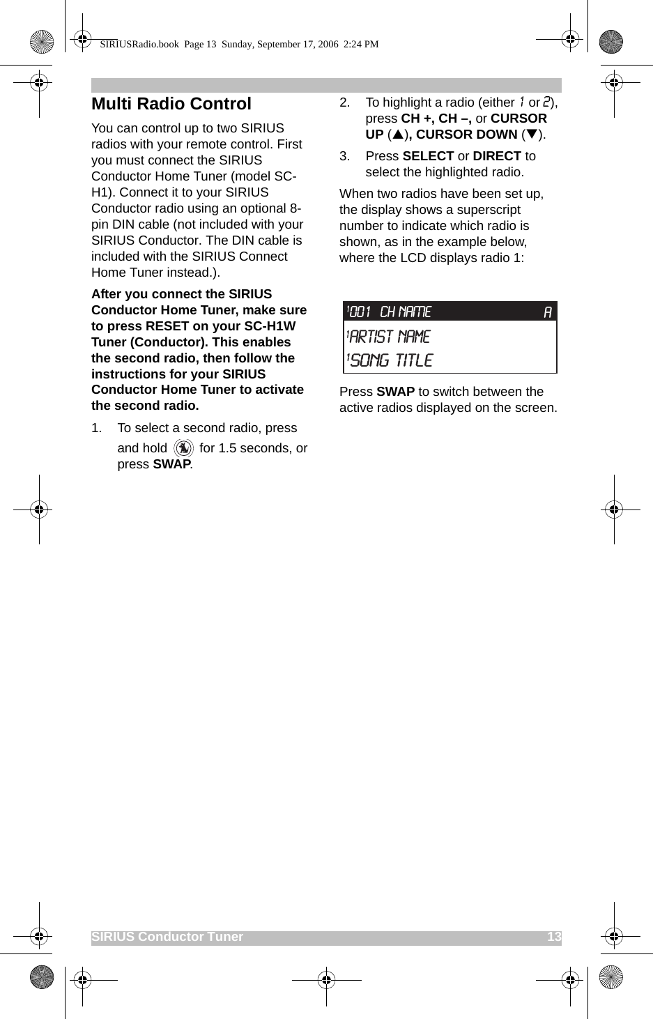 SIRIUS Conductor Tuner                                                                                             13Multi Radio ControlYou can control up to two SIRIUS radios with your remote control. First you must connect the SIRIUS Conductor Home Tuner (model SC-H1). Connect it to your SIRIUS Conductor radio using an optional 8-pin DIN cable (not included with your SIRIUS Conductor. The DIN cable is included with the SIRIUS Connect Home Tuner instead.).After you connect the SIRIUS Conductor Home Tuner, make sure to press RESET on your SC-H1W Tuner (Conductor). This enables the second radio, then follow the instructions for your SIRIUS Conductor Home Tuner to activate the second radio.1. To select a second radio, press and hold   for 1.5 seconds, or press SWAP. 2. To highlight a radio (either 1 or 2), press CH +, CH –, or CURSOR UP (S), CURSOR DOWN (T).3. Press SELECT or DIRECT to select the highlighted radio. When two radios have been set up, the display shows a superscript number to indicate which radio is shown, as in the example below, where the LCD displays radio 1:Press SWAP to switch between the active radios displayed on the screen. CH NAME1Artist Name1Song TitleA1001SIRIUSRadio.book  Page 13  Sunday, September 17, 2006  2:24 PM