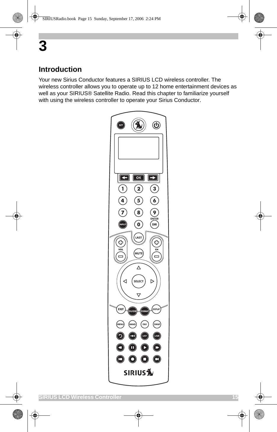 SIRIUS LCD Wireless Controller                                                                                          153 IntroductionYour new Sirius Conductor features a SIRIUS LCD wireless controller. The wireless controller allows you to operate up to 12 home entertainment devices as well as your SIRIUS® Satellite Radio. Read this chapter to familiarize yourself with using the wireless controller to operate your Sirius Conductor.SIRIUSRadio.book  Page 15  Sunday, September 17, 2006  2:24 PM