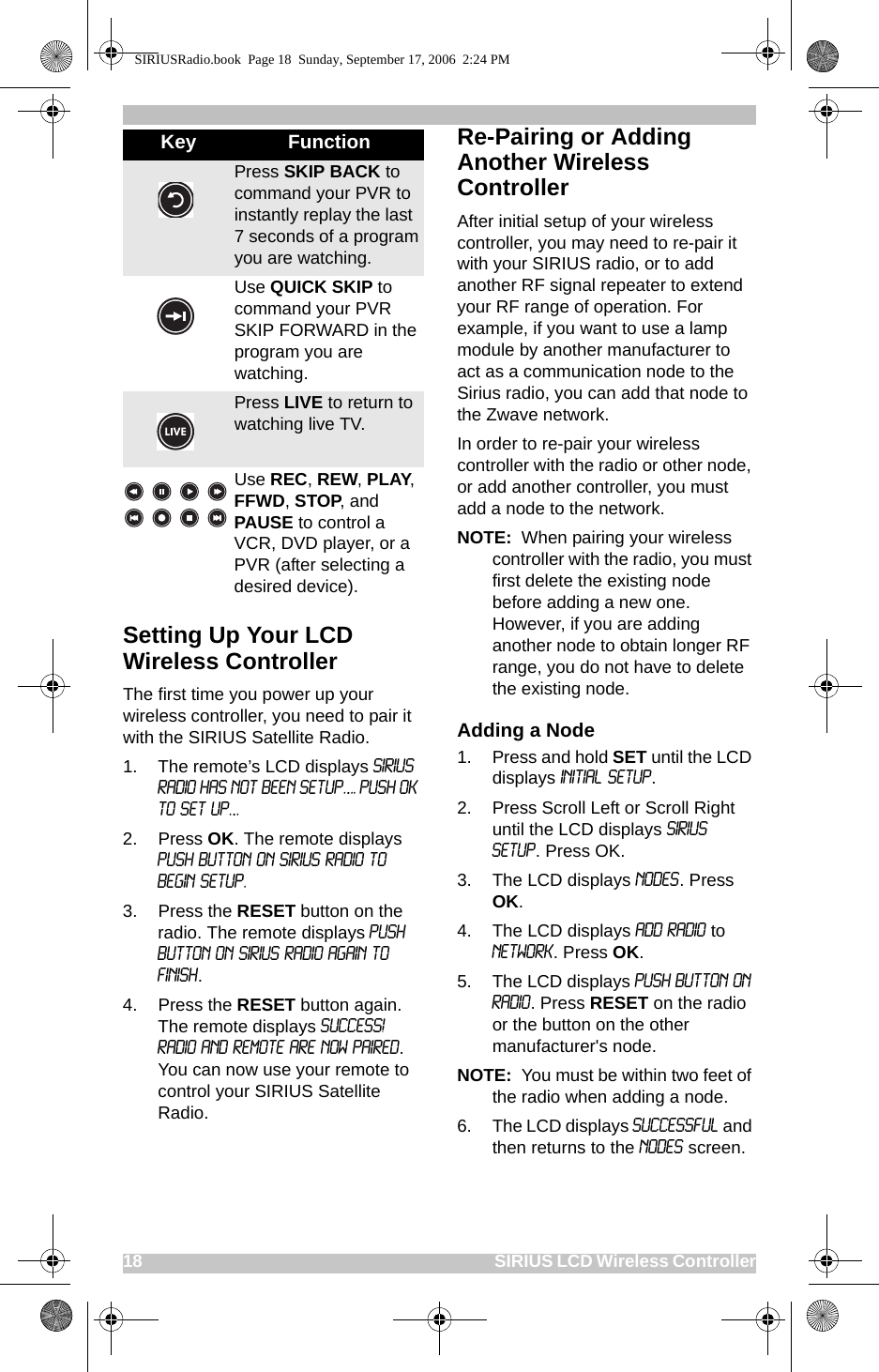 18                                                                                                SIRIUS LCD Wireless ControllerSetting Up Your LCD Wireless ControllerThe first time you power up your wireless controller, you need to pair it with the SIRIUS Satellite Radio. 1. The remote’s LCD displays sirius radio has not been setup.... push ok to set up...2. Press OK. The remote displays Push button on Sirius radio to begin setup.3. Press the RESET button on the radio. The remote displays Push Button on Sirius Radio again to finish.4. Press the RESET button again. The remote displays Success! Radio and Remote are now paired. You can now use your remote to control your SIRIUS Satellite Radio.Re-Pairing or Adding Another Wireless ControllerAfter initial setup of your wireless controller, you may need to re-pair it with your SIRIUS radio, or to add another RF signal repeater to extend your RF range of operation. For example, if you want to use a lamp module by another manufacturer to act as a communication node to the Sirius radio, you can add that node to the Zwave network. In order to re-pair your wireless controller with the radio or other node, or add another controller, you must add a node to the network.NOTE:  When pairing your wireless controller with the radio, you must first delete the existing node before adding a new one. However, if you are adding another node to obtain longer RF range, you do not have to delete the existing node.Adding a Node1. Press and hold SET until the LCD displays Initial Setup. 2. Press Scroll Left or Scroll Right until the LCD displays SIRIUS Setup. Press OK.3. The LCD displays Nodes. Press OK.4. The LCD displays Add Radio to Network. Press OK.5. The LCD displays Push Button on Radio. Press RESET on the radio or the button on the other manufacturer&apos;s node.NOTE:  You must be within two feet of the radio when adding a node.6. The LCD displays Successful and then returns to the Nodes screen.Press SKIP BACK to command your PVR to instantly replay the last 7 seconds of a program you are watching.Use QUICK SKIP to command your PVR SKIP FORWARD in the program you are watching.Press LIVE to return to watching live TV.Use REC, REW, PLAY, FFWD, STOP, and PAUSE to control a VCR, DVD player, or a PVR (after selecting a desired device). Key FunctionSIRIUSRadio.book  Page 18  Sunday, September 17, 2006  2:24 PM