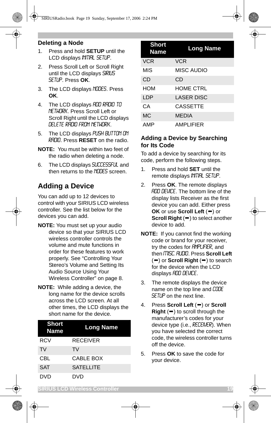 SIRIUS LCD Wireless Controller                                                                                       19Deleting a Node1. Press and hold SETUP until the LCD displays Initial Setup. 2. Press Scroll Left or Scroll Right until the LCD displays SIRIUS Setup. Press OK.3. The LCD displays Nodes. Press OK.4. The LCD displays Add Radio to Network. Press Scroll Left or Scroll Right until the LCD displays Delete Radio From Network.5. The LCD displays Push Button on Radio. Press RESET on the radio.NOTE:  You must be within two feet of the radio when deleting a node.6. The LCD displays Successful and then returns to the Nodes screen.Adding a DeviceYou can add up to 12 devices to control with your SIRIUS LCD wireless controller. See the list below for the devices you can add.NOTE: You must set up your audio device so that your SIRIUS LCD wireless controller controls the volume and mute functions in order for these features to work properly. See “Controlling Your Stereo’s Volume and Setting Its Audio Source Using Your Wireless Controller” on page 8. NOTE:  While adding a device, the long name for the device scrolls across the LCD screen. At all other times, the LCD displays the short name for the device.Adding a Device by Searching for Its CodeTo add a device by searching for its code, perform the following steps. 1. Press and hold SET until the remote displays Initial Setup. 2. Press OK. The remote displays Add Device. The bottom line of the display lists Receiver as the first device you can add. Either press OK or use Scroll Left () or Scroll Right () to select another device to add.NOTE:  If you cannot find the working code or brand for your receiver, try the codes for Amplifier, and then Misc. Audio. Press Scroll Left () or Scroll Right () to search for the device when the LCD displays Add Device.3. The remote displays the device name on the top line and Code Setup on the next line.4. Press Scroll Left () or Scroll Right () to scroll through the manufacturer’s codes for your device type (i.e., receiver). When you have selected the correct code, the wireless controller turns off the device. 5. Press OK to save the code for your device.Short Name Long NameRCV RECEIVERTV TVCBL CABLE BOXSAT SATELLITEDVD DVDVCR VCRMIS MISC AUDIOCD CDHOM HOME CTRLLDP LASER DISCCA CASSETTEMC MEDIA AMP AMPLIFIERShort Name Long NameSIRIUSRadio.book  Page 19  Sunday, September 17, 2006  2:24 PM