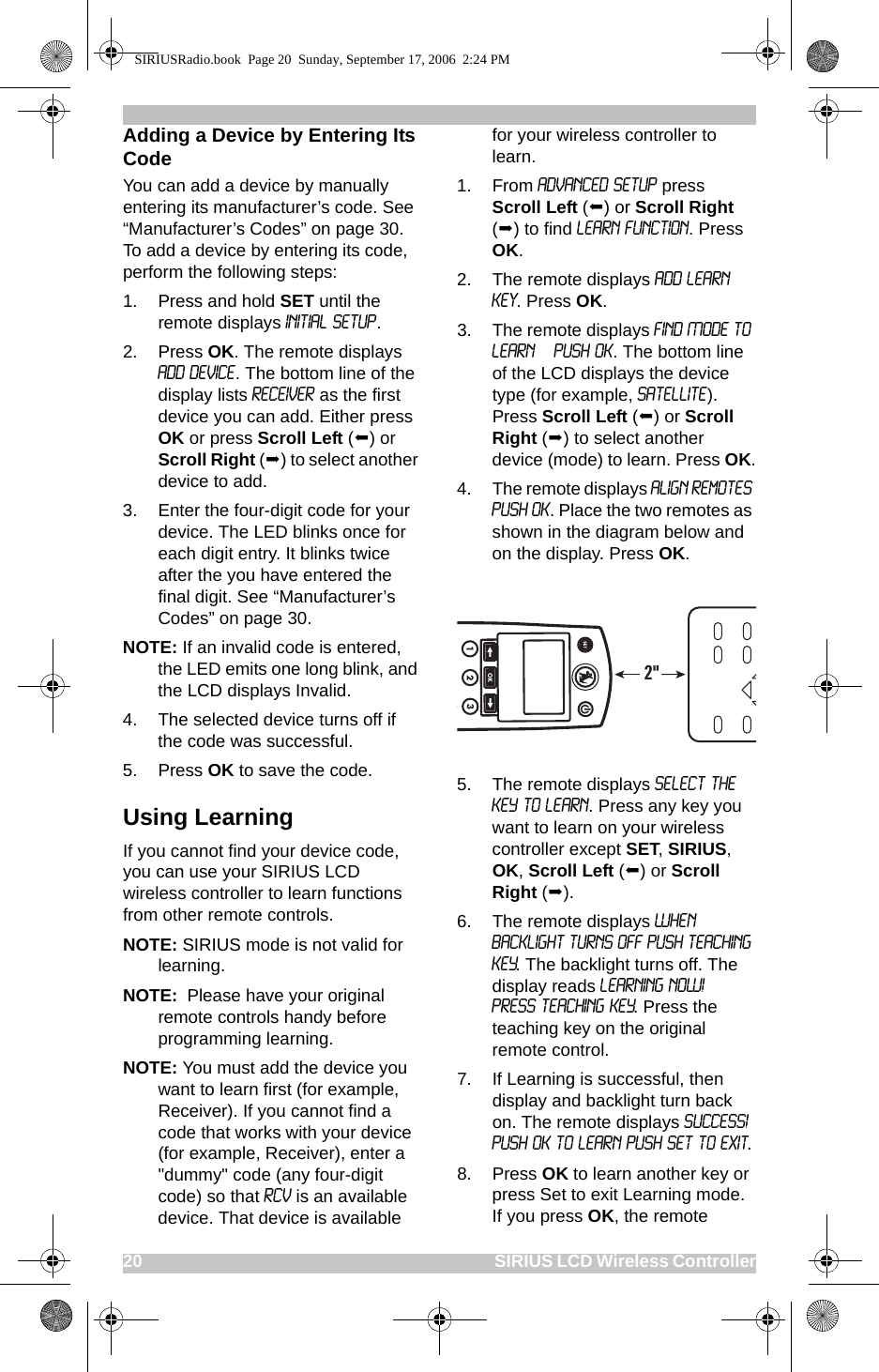 20                                                                                                SIRIUS LCD Wireless ControllerAdding a Device by Entering Its CodeYou can add a device by manually entering its manufacturer’s code. See “Manufacturer’s Codes” on page 30. To add a device by entering its code, perform the following steps:1. Press and hold SET until the remote displays Initial Setup. 2. Press OK. The remote displays Add Device. The bottom line of the display lists Receiver as the first device you can add. Either press OK or press Scroll Left () or Scroll Right () to select another device to add.3. Enter the four-digit code for your device. The LED blinks once for each digit entry. It blinks twice after the you have entered the final digit. See “Manufacturer’s Codes” on page 30.NOTE: If an invalid code is entered, the LED emits one long blink, and the LCD displays Invalid. 4. The selected device turns off if the code was successful.5. Press OK to save the code.Using LearningIf you cannot find your device code, you can use your SIRIUS LCD wireless controller to learn functions from other remote controls. NOTE: SIRIUS mode is not valid for learning.NOTE:  Please have your original remote controls handy before programming learning.NOTE: You must add the device you want to learn first (for example, Receiver). If you cannot find a code that works with your device (for example, Receiver), enter a &quot;dummy&quot; code (any four-digit code) so that RCV is an available device. That device is available for your wireless controller to learn.1. From ADVANCED SETUP press Scroll Left () or Scroll Right () to find LEARN FUNCTION. Press OK.2. The remote displays Add Learn Key. Press OK.3. The remote displays FIND MODE TO LEARN  PUSH OK. The bottom line of the LCD displays the device type (for example, Satellite). Press Scroll Left () or Scroll Right () to select another device (mode) to learn. Press OK.4. The remote displays Align Remotes PUSH OK. Place the two remotes as shown in the diagram below and on the display. Press OK.5. The remote displays SELECT THE KEY TO LEARN. Press any key you want to learn on your wireless controller except SET, SIRIUS, OK, Scroll Left () or Scroll Right ().6. The remote displays WHEN BACKLIGHT TURNS OFF PUSH TEACHING KEY. The backlight turns off. The display reads LEARNING NOW!   PRESS TEACHING KEY. Press the teaching key on the original remote control.7. If Learning is successful, then display and backlight turn back on. The remote displays SUCCESS! PUSH OK TO LEARN PUSH SET TO EXIT.8. Press OK to learn another key or press Set to exit Learning mode. If you press OK, the remote 2&quot;SIRIUSRadio.book  Page 20  Sunday, September 17, 2006  2:24 PM