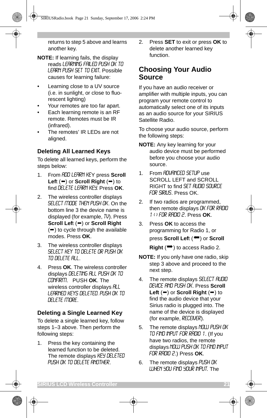 SIRIUS LCD Wireless Controller                                                                                       21returns to step 5 above and learns another key.NOTE: If learning fails, the display reads LEARNING FAILED PUSH OK TO LEARN PUSH SET TO EXIT. Possible causes for learning failure:• Learning close to a UV source (i.e. in sunlight, or close to fluo-rescent lighting)• Your remotes are too far apart.• Each learning remote is an RF remote. Remotes must be IR (infrared).• The remotes’ IR LEDs are not aligned.Deleting All Learned KeysTo delete all learned keys, perform the steps below:1. From ADD LEARN KEY press Scroll Left () or Scroll Right () to find DELETE LEARN KEY. Press OK.2. The wireless controller displays SELECT MODE THEN PUSH OK. On the bottom line 3 the device name is displayed (for example, TV). Press Scroll Left () or Scroll Right () to cycle through the available modes. Press OK.3. The wireless controller displays Select Key to Delete or Push OK to Delete All. 4. Press OK. The wireless controller displays DELETING ALL PUSH OK TO CONFIRM.   PUSH OK. The wireless controller displays All Learned Keys Deleted. Push OK to Delete More.Deleting a Single Learned KeyTo delete a single learned key, follow steps 1–3 above. Then perform the following steps:1. Press the key containing the learned function to be deleted. The remote displays KEY DELETED PUSH OK TO DELETE ANOTHER.2. Press SET to exit or press OK to delete another learned key function. Choosing Your Audio SourceIf you have an audio receiver or amplifier with multiple inputs, you can program your remote control to automatically select one of its inputs as an audio source for your SIRIUS Satellite Radio.To choose your audio source, perform the following steps:NOTE: Any key learning for your audio device must be performed before you choose your audio source.1. From ADVANCED SETUP use SCROLL LEFT and SCROLL RIGHT to find SET AUDIO SOURCE FOR SIRIUS. Press OK.2. If two radios are programmed, then remote displays OK FOR RADIO 1 &lt; &gt; FOR RADIO 2. Press OK.   3. Press OK to access the programming for Radio 1, or press Scroll Left () or Scroll Right () to access Radio 2.NOTE: If you only have one radio, skip step 3 above and proceed to the next step.4. The remote displays SELECT AUDIO DEVICE AND PUSH OK. Press Scroll Left () or Scroll Right () to find the audio device that your Sirius radio is plugged into. The name of the device is displayed (for example, Receiver).5. The remote displays NOW PUSH OK TO FIND INPUT FOR RADIO 1. (If you have two radios, the remote displays NOW PUSH OK TO FIND INPUT FOR RADIO 2.) Press OK.6. The remote displays PUSH OK WHEN YOU FIND YOUR INPUT. The SIRIUSRadio.book  Page 21  Sunday, September 17, 2006  2:24 PM