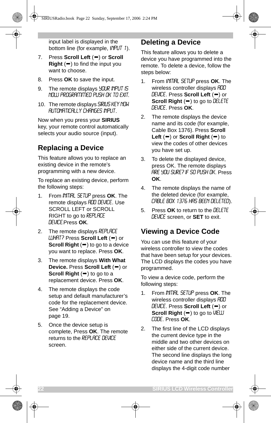 22                                                                                                SIRIUS LCD Wireless Controllerinput label is displayed in the bottom line (for example, Input 1).7. Press Scroll Left () or Scroll Right () to find the input you want to choose.8. Press OK to save the input.9. The remote displays YOUR INPUT IS NOW PROGRAMMED PUSH OK TO EXIT.10. The remote displays SIRIUS Key Now Automatically Changes Input.Now when you press your SIRIUS key, your remote control automatically selects your audio source (input). Replacing a DeviceThis feature allows you to replace an existing device in the remote’s programming with a new device.To replace an existing device, perform the following steps:1. From INITIAL SETUP press OK. The remote displays ADD DEVICE. Use SCROLL LEFT or SCROLL RIGHT to go to REPLACE DEVICE.Press OK.2. The remote displays REPLACE WHAT? Press Scroll Left () or Scroll Right () to go to a device you want to replace. Press OK.3. The remote displays With What Device. Press Scroll Left () or Scroll Right () to go to a replacement device. Press OK. 4. The remote displays the code setup and default manufacturer’s code for the replacement device. See “Adding a Device” on page 19.5. Once the device setup is complete, Press OK. The remote returns to the Replace Device screen.Deleting a DeviceThis feature allows you to delete a device you have programmed into the remote. To delete a device, follow the steps below:1. From INITIAL SETUP press OK. The wireless controller displays ADD DEVICE. Press Scroll Left () or Scroll Right () to go to DELETE DEVICE. Press OK.2. The remote displays the device name and its code (for example, Cable Box 1376). Press Scroll Left () or Scroll Right () to view the codes of other devices you have set up.3. To delete the displayed device, press OK. The remote displays ARE YOU SURE? IF SO PUSH OK. Press OK.4. The remote displays the name of the deleted device (for example, Cable Box 1376 Has Been Deleted).5. Press OK to return to the Delete Device screen, or SET to exit.Viewing a Device CodeYou can use this feature of your wireless controller to view the codes that have been setup for your devices. The LCD displays the codes you have programmed.To view a device code, perform the following steps:1. From INITIAL SETUP press OK. The wireless controller displays ADD DEVICE. Press Scroll Left () or Scroll Right () to go to VIEW CODE. Press OK.2. The first line of the LCD displays the current device type in the middle and two other devices on either side of the current device. The second line displays the long device name and the third line displays the 4-digit code number SIRIUSRadio.book  Page 22  Sunday, September 17, 2006  2:24 PM