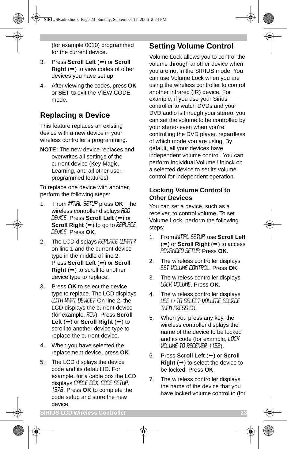 SIRIUS LCD Wireless Controller                                                                                       23(for example 0010) programmed for the current device.3. Press Scroll Left () or Scroll Right () to view codes of other devices you have set up. 4. After viewing the codes, press OK or SET to exit the VIEW CODE mode.Replacing a DeviceThis feature replaces an existing device with a new device in your wireless controller’s programming. NOTE: The new device replaces and overwrites all settings of the current device (Key Magic, Learning, and all other user-programmed features).To replace one device with another, perform the following steps:1.  From INITIAL SETUP press OK. The wireless controller displays ADD DEVICE. Press Scroll Left () or Scroll Right () to go to Replace Device. Press OK.2. The LCD displays REPLACE WHAT? on line 1 and the current device type in the middle of line 2.   Press Scroll Left () or Scroll Right () to scroll to another device type to replace. 3. Press OK to select the device type to replace. The LCD displays With what device? On line 2, the LCD displays the current device (for example, RCV). Press Scroll Left () or Scroll Right () to scroll to another device type to replace the current device.4. When you have selected the replacement device, press OK.5. The LCD displays the device code and its default ID. For example, for a cable box the LCD displays Cable Box, Code Setup, 1376. Press OK to complete the code setup and store the new device.Setting Volume ControlVolume Lock allows you to control the volume through another device when you are not in the SIRIUS mode. You can use Volume Lock when you are using the wireless controller to control another infrared (IR) device. For example, if you use your Sirius controller to watch DVDs and your DVD audio is through your stereo, you can set the volume to be controlled by your stereo even when you&apos;re controlling the DVD player, regardless of which mode you are using. By default, all your devices have independent volume control. You can perform Individual Volume Unlock on a selected device to set its volume control for independent operation. Locking Volume Control to Other DevicesYou can set a device, such as a receiver, to control volume. To set Volume Lock, perform the following steps:1. From INITIAL SETUP, use Scroll Left () or Scroll Right () to access ADVANCED SETUP. Press OK.2. The wireless controller displays Set Volume control. Press OK.3. The wireless controller displays Lock Volume. Press OK.4. The wireless controller displays USE &lt; &gt; TO SELECT VOLUME SOURCE THEN PRESS OK.5. When you press any key, the wireless controller displays the name of the device to be locked and its code (for example, Lock Volume to Receiver 1158). 6. Press Scroll Left () or Scroll Right () to select the device to be locked. Press OK.7. The wireless controller displays the name of the device that you have locked volume control to (for SIRIUSRadio.book  Page 23  Sunday, September 17, 2006  2:24 PM