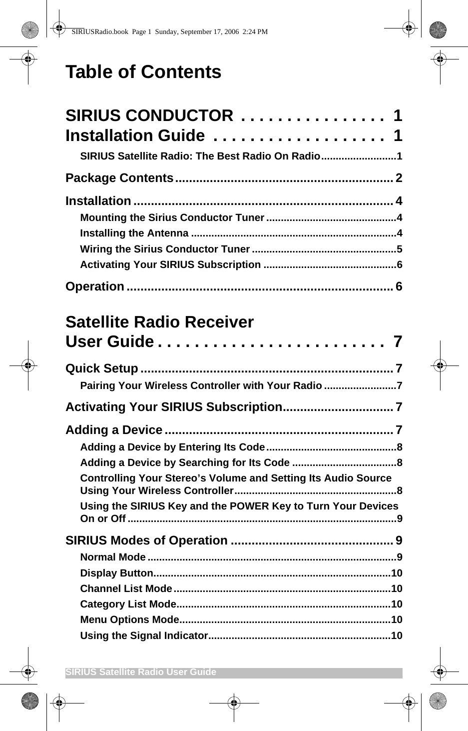 SIRIUS Satellite Radio User Guide                                                     Table of ContentsSIRIUS CONDUCTOR . . . . . . . . . . . . . . . .  1Installation Guide  . . . . . . . . . . . . . . . . . . .  1SIRIUS Satellite Radio: The Best Radio On Radio..........................1Package Contents............................................................... 2Installation ...........................................................................4Mounting the Sirius Conductor Tuner.............................................4Installing the Antenna .......................................................................4Wiring the Sirius Conductor Tuner ..................................................5Activating Your SIRIUS Subscription ..............................................6Operation .............................................................................6Satellite Radio ReceiverUser Guide . . . . . . . . . . . . . . . . . . . . . . . . .  7Quick Setup ......................................................................... 7Pairing Your Wireless Controller with Your Radio .........................7Activating Your SIRIUS Subscription................................7Adding a Device .................................................................. 7Adding a Device by Entering Its Code.............................................8Adding a Device by Searching for Its Code ....................................8Controlling Your Stereo’s Volume and Setting Its Audio Source Using Your Wireless Controller........................................................8Using the SIRIUS Key and the POWER Key to Turn Your Devices On or Off .............................................................................................9SIRIUS Modes of Operation ...............................................9Normal Mode ......................................................................................9Display Button..................................................................................10Channel List Mode...........................................................................10Category List Mode..........................................................................10Menu Options Mode.........................................................................10Using the Signal Indicator...............................................................10SIRIUSRadio.book  Page 1  Sunday, September 17, 2006  2:24 PM