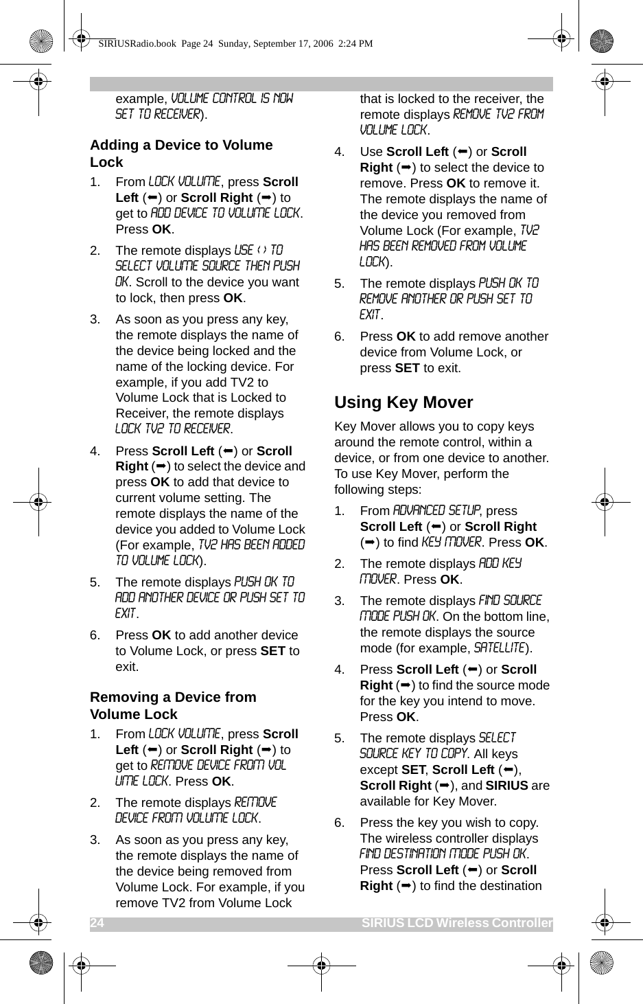 24                                                                                                SIRIUS LCD Wireless Controllerexample, Volume Control is now Set to Receiver).Adding a Device to Volume Lock1. From LOCK VOLUME, press Scroll Left () or Scroll Right () to get to ADD DEVICE TO VOLUME LOCK. Press OK.2. The remote displays USE &lt; &gt; TO SELECT VOLUME SOURCE THEN PUSH OK. Scroll to the device you want to lock, then press OK.3. As soon as you press any key, the remote displays the name of the device being locked and the name of the locking device. For example, if you add TV2 to Volume Lock that is Locked to Receiver, the remote displays LOCK TV2 TO RECEIVER.4. Press Scroll Left () or Scroll Right () to select the device and press OK to add that device to current volume setting. The remote displays the name of the device you added to Volume Lock (For example, TV2 has been added to Volume Lock).5. The remote displays Push OK to add another device or push Set to Exit. 6. Press OK to add another device to Volume Lock, or press SET to exit.Removing a Device from Volume Lock1. From LOCK VOLUME, press Scroll Left () or Scroll Right () to get to REMOVE DEVICE FROM VOLUME LOCK. Press OK.2. The remote displays REMOVE DEVICE FROM VOLUME LOCK.3. As soon as you press any key, the remote displays the name of the device being removed from Volume Lock. For example, if you remove TV2 from Volume Lock that is locked to the receiver, the remote displays Remove TV2 from Volume Lock.4. Use Scroll Left () or Scroll Right () to select the device to remove. Press OK to remove it. The remote displays the name of the device you removed from Volume Lock (For example, TV2 has been removed from Volume Lock).5. The remote displays Push OK to remove another or push Set to Exit. 6. Press OK to add remove another device from Volume Lock, or press SET to exit.Using Key MoverKey Mover allows you to copy keys around the remote control, within a device, or from one device to another. To use Key Mover, perform the following steps:1. From ADVANCED SETUP, press Scroll Left () or Scroll Right () to find KEY MOVER. Press OK.2. The remote displays ADD KEY MOVER. Press OK.3. The remote displays FIND SOURCE MODE PUSH OK. On the bottom line, the remote displays the source mode (for example, Satellite). 4. Press Scroll Left () or Scroll Right () to find the source mode for the key you intend to move. Press OK.5. The remote displays Select Source Key to Copy. All keys except SET, Scroll Left (), Scroll Right (), and SIRIUS are available for Key Mover.6. Press the key you wish to copy. The wireless controller displays Find Destination Mode Push OK. Press Scroll Left () or Scroll Right () to find the destination SIRIUSRadio.book  Page 24  Sunday, September 17, 2006  2:24 PM