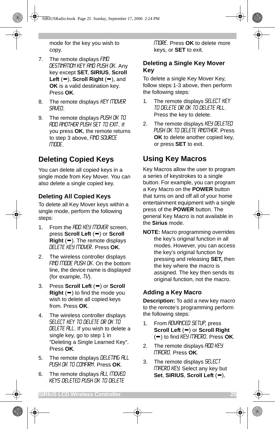 SIRIUS LCD Wireless Controller                                                                                       25mode for the key you wish to copy.7. The remote displays Find Destination Key and Push OK. Any key except SET, SIRIUS, Scroll Left (), Scroll Right (), and OK is a valid destination key. Press OK.8. The remote displays Key Mover Saved. 9. The remote displays Push OK to add another Push Set to exit. If you press OK, the remote returns to step 3 above, Find Source Mode.Deleting Copied KeysYou can delete all copied keys in a single mode from Key Mover. You can also delete a single copied key. Deleting All Copied KeysTo delete all Key Mover keys within a single mode, perform the following steps:1. From the ADD KEY MOVER screen, press Scroll Left () or Scroll Right (). The remote displays DELETE KEY MOVER. Press OK.2. The wireless controller displays FIND MODE PUSH OK. On the bottom line, the device name is displayed (for example, TV). 3. Press Scroll Left () or Scroll Right () to find the mode you wish to delete all copied keys from. Press OK.4. The wireless controller displays Select Key to Delete or OK to Delete All. If you wish to delete a single key, go to step 1 in “Deleting a Single Learned Key”. Press OK.5. The remote displays Deleting All Push OK to Confirm. Press OK.6. The remote displays All Moved Keys Deleted Push OK to Delete More. Press OK to delete more keys, or SET to exit.Deleting a Single Key Mover KeyTo delete a single Key Mover Key, follow steps 1-3 above, then perform the following steps:1. The remote displays Select Key to Delete or OK to Delete All. Press the key to delete.2. The remote displays KEY DELETED PUSH OK TO DELETE ANOTHER. Press OK to delete another copied key, or press SET to exit.Using Key MacrosKey Macros allow the user to program a series of keystrokes to a single button. For example, you can program a Key Macro on the POWER button that turns on and off all of your home entertainment equipment with a single press of the POWER button. The general Key Macro is not available in the Sirius mode.NOTE: Macro programming overrides the key’s original function in all modes. However, you can access the key’s original function by pressing and releasing SET, then the key where the macro is assigned. The key then sends its original function, not the macro.Adding a Key MacroDescription: To add a new key macro to the remote’s programming perform the following steps:1. From ADVANCED SETUP, press Scroll Left () or Scroll Right () to find KEY MACRO. Press OK.2. The remote displays ADD KEY MACRO. Press OK.3. The remote displays SELECT MACRO KEY. Select any key but Set, SIRIUS, Scroll Left (), SIRIUSRadio.book  Page 25  Sunday, September 17, 2006  2:24 PM