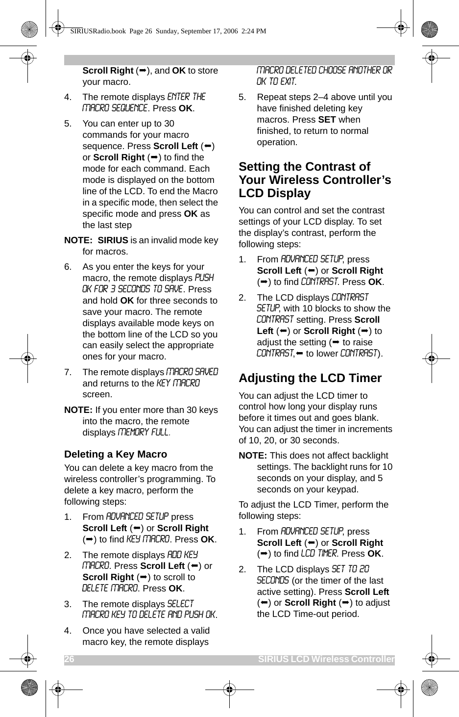 26                                                                                                SIRIUS LCD Wireless ControllerScroll Right (), and OK to store your macro.4. The remote displays ENTER THE MACRO SEQUENCE. Press OK. 5. You can enter up to 30 commands for your macro sequence. Press Scroll Left () or Scroll Right () to find the mode for each command. Each mode is displayed on the bottom line of the LCD. To end the Macro in a specific mode, then select the specific mode and press OK as the last stepNOTE:  SIRIUS is an invalid mode key for macros.6. As you enter the keys for your macro, the remote displays PUSH OK FOR 3 SECONDS TO SAVE. Press and hold OK for three seconds to save your macro. The remote displays available mode keys on the bottom line of the LCD so you can easily select the appropriate ones for your macro.7. The remote displays Macro Saved and returns to the Key Macro screen.NOTE: If you enter more than 30 keys into the macro, the remote displays Memory Full.Deleting a Key MacroYou can delete a key macro from the wireless controller’s programming. To delete a key macro, perform the following steps:1. From ADVANCED SETUP press Scroll Left () or Scroll Right () to find KEY MACRO. Press OK.2. The remote displays ADD KEY MACRO. Press Scroll Left () or Scroll Right () to scroll to DELETE MACRO. Press OK.3. The remote displays SELECT MACRO KEY TO DELETE AND PUSH OK. 4. Once you have selected a valid macro key, the remote displays MACRO DELETED CHOOSE ANOTHER OR OK TO EXIT. 5. Repeat steps 2–4 above until you have finished deleting key macros. Press SET when finished, to return to normal operation.Setting the Contrast of Your Wireless Controller’s LCD DisplayYou can control and set the contrast settings of your LCD display. To set the display’s contrast, perform the following steps:1. From ADVANCED SETUP, press Scroll Left () or Scroll Right () to find CONTRAST. Press OK. 2. The LCD displays CONTRAST SETUP, with 10 blocks to show the CONTRAST setting. Press Scroll Left () or Scroll Right () to adjust the setting ( to raise CONTRAST, to lower CONTRAST). Adjusting the LCD TimerYou can adjust the LCD timer to control how long your display runs before it times out and goes blank. You can adjust the timer in increments of 10, 20, or 30 seconds.NOTE: This does not affect backlight settings. The backlight runs for 10 seconds on your display, and 5 seconds on your keypad.To adjust the LCD Timer, perform the following steps:1. From ADVANCED SETUP, press Scroll Left () or Scroll Right () to find LCD Timer. Press OK.2. The LCD displays SET TO 20 SECONDS (or the timer of the last active setting). Press Scroll Left () or Scroll Right () to adjust the LCD Time-out period.SIRIUSRadio.book  Page 26  Sunday, September 17, 2006  2:24 PM