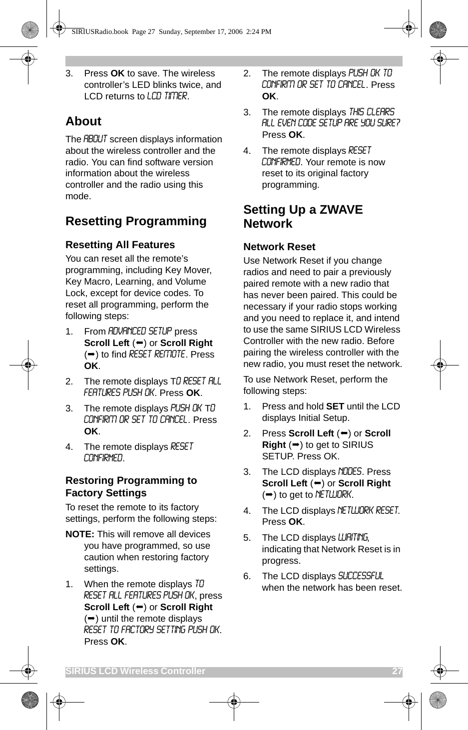 SIRIUS LCD Wireless Controller                                                                                       273. Press OK to save. The wireless controller’s LED blinks twice, and LCD returns to LCD TIMER.About The About screen displays information about the wireless controller and the radio. You can find software version information about the wireless controller and the radio using this mode. Resetting ProgrammingResetting All FeaturesYou can reset all the remote’s programming, including Key Mover, Key Macro, Learning, and Volume Lock, except for device codes. To reset all programming, perform the following steps:1. From ADVANCED SETUP press Scroll Left () or Scroll Right () to find RESET REMOTE. Press OK.2. The remote displays TO RESET ALL FEATURES PUSH OK. Press OK.3. The remote displays PUSH OK TO CONFIRM OR SET TO CANCEL. Press OK.4. The remote displays Reset Confirmed.Restoring Programming to Factory SettingsTo reset the remote to its factory settings, perform the following steps:NOTE: This will remove all devices you have programmed, so use caution when restoring factory settings.1. When the remote displays TO RESET ALL FEATURES PUSH OK, press Scroll Left () or Scroll Right () until the remote displays RESET TO FACTORY SETTING PUSH OK. Press OK.2. The remote displays PUSH OK TO CONFIRM OR SET TO CANCEL. Press OK. 3. The remote displays THIS CLEARS ALL EVEN CODE SETUP ARE YOU SURE? Press OK. 4. The remote displays Reset Confirmed. Your remote is now reset to its original factory programming.Setting Up a ZWAVE NetworkNetwork ResetUse Network Reset if you change radios and need to pair a previously paired remote with a new radio that has never been paired. This could be necessary if your radio stops working and you need to replace it, and intend to use the same SIRIUS LCD Wireless Controller with the new radio. Before pairing the wireless controller with the new radio, you must reset the network.To use Network Reset, perform the following steps:1. Press and hold SET until the LCD displays Initial Setup.2. Press Scroll Left () or Scroll Right () to get to SIRIUS SETUP. Press OK. 3. The LCD displays NODES. Press   Scroll Left () or Scroll Right () to get to NETWORK.4. The LCD displays NETWORK RESET. Press OK.5. The LCD displays WAITING, indicating that Network Reset is in progress.6. The LCD displays Successful when the network has been reset.SIRIUSRadio.book  Page 27  Sunday, September 17, 2006  2:24 PM