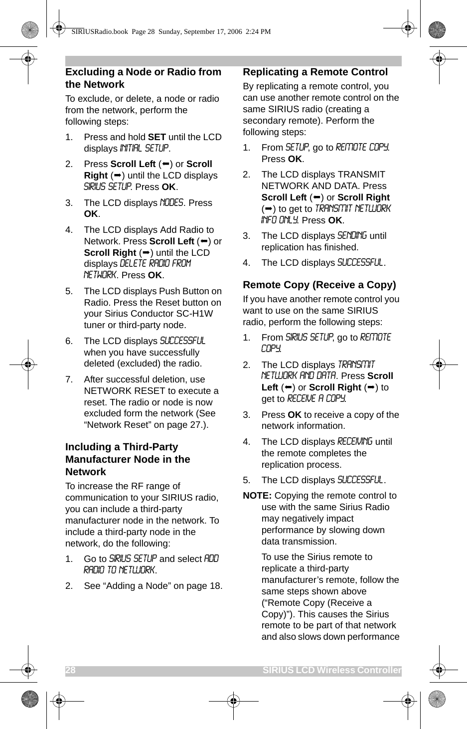 28                                                                                                SIRIUS LCD Wireless ControllerExcluding a Node or Radio from the NetworkTo exclude, or delete, a node or radio from the network, perform the following steps:1. Press and hold SET until the LCD displays Initial Setup. 2. Press Scroll Left () or Scroll Right () until the LCD displays SIRIUS SETUP. Press OK.3. The LCD displays Nodes. Press OK.4. The LCD displays Add Radio to Network. Press Scroll Left () or Scroll Right () until the LCD displays Delete Radio From Network. Press OK.5. The LCD displays Push Button on Radio. Press the Reset button on your Sirius Conductor SC-H1W tuner or third-party node. 6. The LCD displays successful when you have successfully deleted (excluded) the radio.7. After successful deletion, use NETWORK RESET to execute a reset. The radio or node is now excluded form the network (See “Network Reset” on page 27.).Including a Third-Party Manufacturer Node in the NetworkTo increase the RF range of communication to your SIRIUS radio, you can include a third-party manufacturer node in the network. To include a third-party node in the network, do the following:1. Go to SIRIUS SETUP and select ADD RADIO TO NETWORK. 2. See “Adding a Node” on page 18.Replicating a Remote Control By replicating a remote control, you can use another remote control on the same SIRIUS radio (creating a secondary remote). Perform the following steps:1. From SETUP, go to REMOTE COPY. Press OK.2. The LCD displays TRANSMIT NETWORK AND DATA. Press Scroll Left () or Scroll Right () to get to TRANSMIT NETWORK INFO ONLY. Press OK.3. The LCD displays Sending until replication has finished.4. The LCD displays Successful.Remote Copy (Receive a Copy)If you have another remote control you want to use on the same SIRIUS radio, perform the following steps:1. From SIRIUS SETUP, go to REMOTE COPY. 2. The LCD displays TRANSMIT NETWORK AND DATA. Press Scroll Left () or Scroll Right () to get to RECEIVE A COPY.3. Press OK to receive a copy of the network information.4. The LCD displays RECEIVING until the remote completes the replication process.5. The LCD displays Successful.   NOTE: Copying the remote control to use with the same Sirius Radio may negatively impact performance by slowing down data transmission.To use the Sirius remote to replicate a third-party manufacturer’s remote, follow the same steps shown above (“Remote Copy (Receive a Copy)”). This causes the Sirius remote to be part of that network and also slows down performance SIRIUSRadio.book  Page 28  Sunday, September 17, 2006  2:24 PM