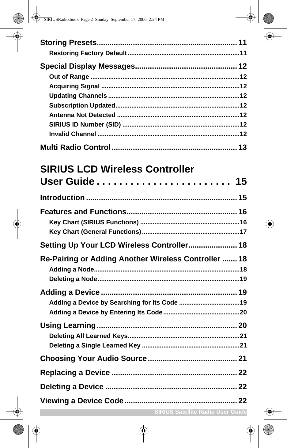 SIRIUS Satellite Radio User GuideStoring Presets.................................................................. 11Restoring Factory Default...............................................................11Special Display Messages................................................12Out of Range ....................................................................................12Acquiring Signal ..............................................................................12Updating Channels ..........................................................................12Subscription Updated......................................................................12Antenna Not Detected .....................................................................12SIRIUS ID Number (SID) ..................................................................12Invalid Channel ................................................................................12Multi Radio Control...........................................................13SIRIUS LCD Wireless ControllerUser Guide . . . . . . . . . . . . . . . . . . . . . . . .  15Introduction .......................................................................15Features and Functions....................................................16Key Chart (SIRIUS Functions) ........................................................16Key Chart (General Functions).......................................................17Setting Up Your LCD Wireless Controller.......................18Re-Pairing or Adding Another Wireless Controller ....... 18Adding a Node..................................................................................18Deleting a Node................................................................................19Adding a Device ................................................................ 19Adding a Device by Searching for Its Code ..................................19Adding a Device by Entering Its Code...........................................20Using Learning.................................................................. 20Deleting All Learned Keys...............................................................21Deleting a Single Learned Key .......................................................21Choosing Your Audio Source..........................................21Replacing a Device ...........................................................22Deleting a Device .............................................................. 22Viewing a Device Code..................................................... 22SIRIUSRadio.book  Page 2  Sunday, September 17, 2006  2:24 PM