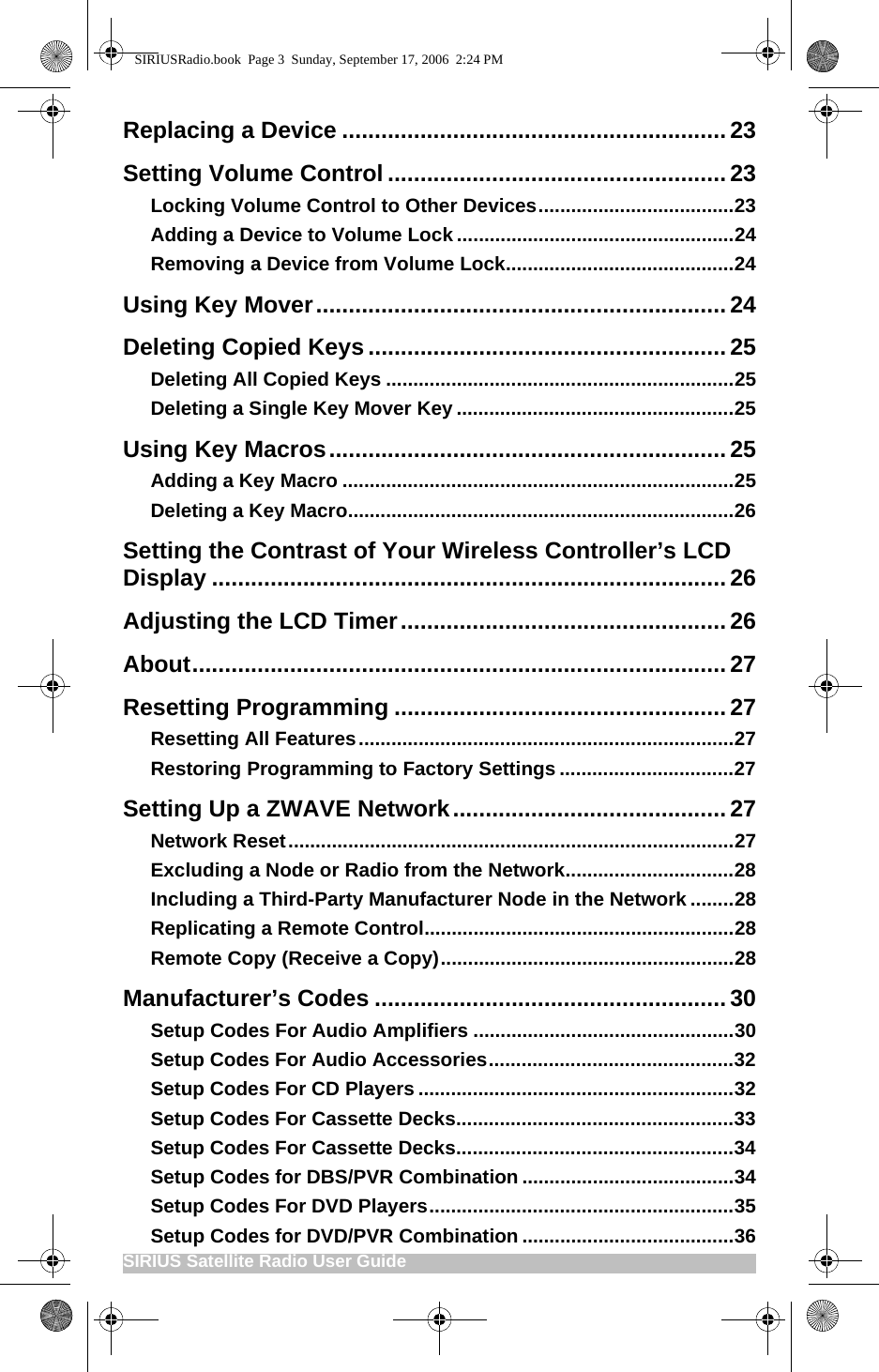 SIRIUS Satellite Radio User Guide                                                     Replacing a Device ...........................................................23Setting Volume Control ....................................................23Locking Volume Control to Other Devices....................................23Adding a Device to Volume Lock ...................................................24Removing a Device from Volume Lock..........................................24Using Key Mover...............................................................24Deleting Copied Keys .......................................................25Deleting All Copied Keys ................................................................25Deleting a Single Key Mover Key ...................................................25Using Key Macros.............................................................25Adding a Key Macro ........................................................................25Deleting a Key Macro.......................................................................26Setting the Contrast of Your Wireless Controller’s LCD Display ...............................................................................26Adjusting the LCD Timer..................................................26About..................................................................................27Resetting Programming ...................................................27Resetting All Features.....................................................................27Restoring Programming to Factory Settings ................................27Setting Up a ZWAVE Network.......................................... 27Network Reset..................................................................................27Excluding a Node or Radio from the Network...............................28Including a Third-Party Manufacturer Node in the Network ........28Replicating a Remote Control.........................................................28Remote Copy (Receive a Copy)......................................................28Manufacturer’s Codes ......................................................30Setup Codes For Audio Amplifiers ................................................30Setup Codes For Audio Accessories.............................................32Setup Codes For CD Players ..........................................................32Setup Codes For Cassette Decks...................................................33Setup Codes For Cassette Decks...................................................34Setup Codes for DBS/PVR Combination .......................................34Setup Codes For DVD Players........................................................35Setup Codes for DVD/PVR Combination .......................................36SIRIUSRadio.book  Page 3  Sunday, September 17, 2006  2:24 PM