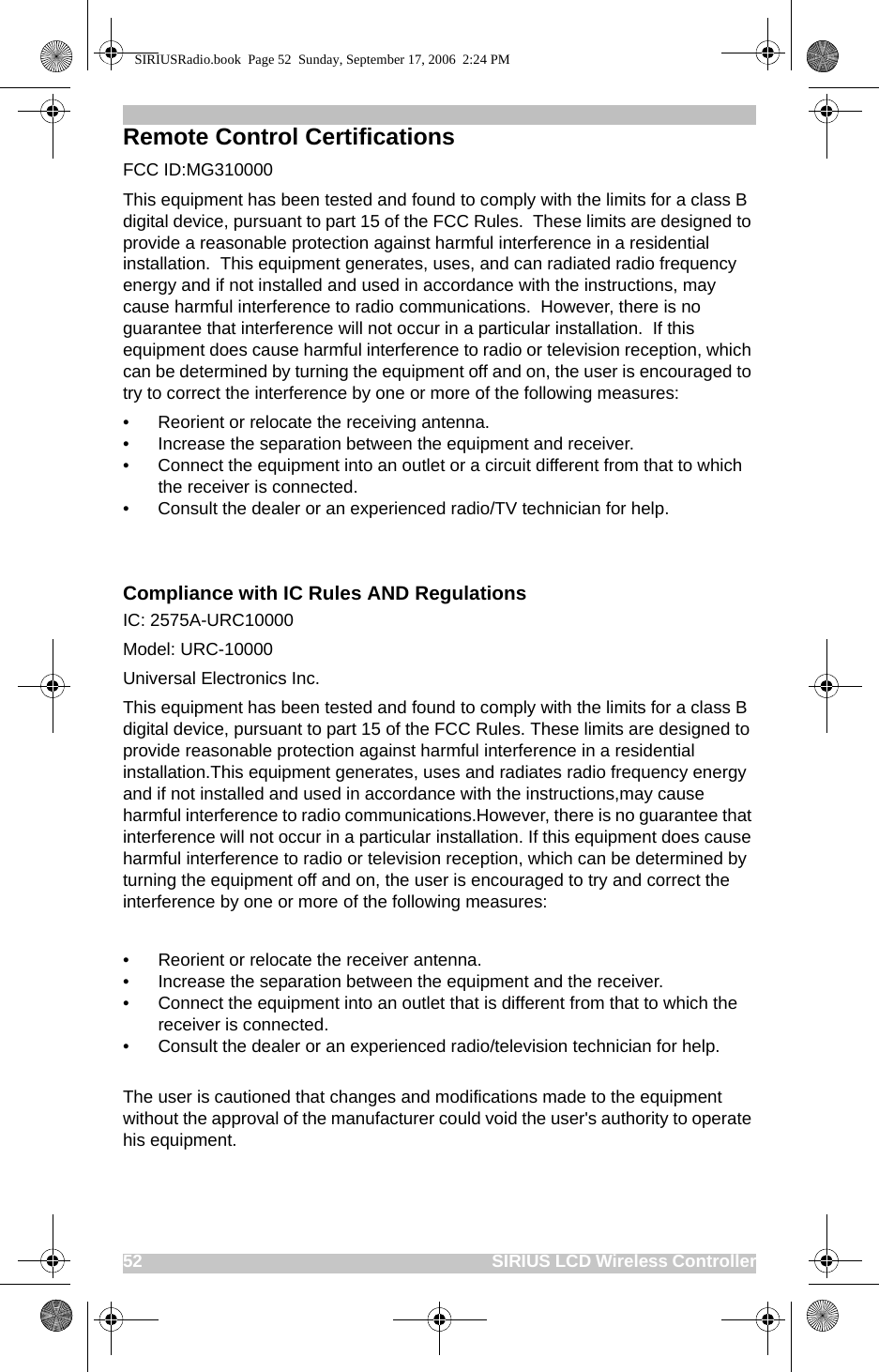 52                                                                              SIRIUS LCD Wireless ControllerRemote Control CertificationsFCC ID:MG310000This equipment has been tested and found to comply with the limits for a class B digital device, pursuant to part 15 of the FCC Rules.  These limits are designed to provide a reasonable protection against harmful interference in a residential installation.  This equipment generates, uses, and can radiated radio frequency energy and if not installed and used in accordance with the instructions, may cause harmful interference to radio communications.  However, there is no guarantee that interference will not occur in a particular installation.  If this equipment does cause harmful interference to radio or television reception, which can be determined by turning the equipment off and on, the user is encouraged to try to correct the interference by one or more of the following measures:• Reorient or relocate the receiving antenna.• Increase the separation between the equipment and receiver.• Connect the equipment into an outlet or a circuit different from that to which the receiver is connected.• Consult the dealer or an experienced radio/TV technician for help.Compliance with IC Rules AND RegulationsIC: 2575A-URC10000Model: URC-10000  Universal Electronics Inc. This equipment has been tested and found to comply with the limits for a class B digital device, pursuant to part 15 of the FCC Rules. These limits are designed to provide reasonable protection against harmful interference in a residential installation.This equipment generates, uses and radiates radio frequency energy and if not installed and used in accordance with the instructions,may cause harmful interference to radio communications.However, there is no guarantee that interference will not occur in a particular installation. If this equipment does cause harmful interference to radio or television reception, which can be determined by turning the equipment off and on, the user is encouraged to try and correct the interference by one or more of the following measures:• Reorient or relocate the receiver antenna.• Increase the separation between the equipment and the receiver.• Connect the equipment into an outlet that is different from that to which the receiver is connected.• Consult the dealer or an experienced radio/television technician for help.The user is cautioned that changes and modifications made to the equipment without the approval of the manufacturer could void the user&apos;s authority to operate his equipment.SIRIUSRadio.book  Page 52  Sunday, September 17, 2006  2:24 PM