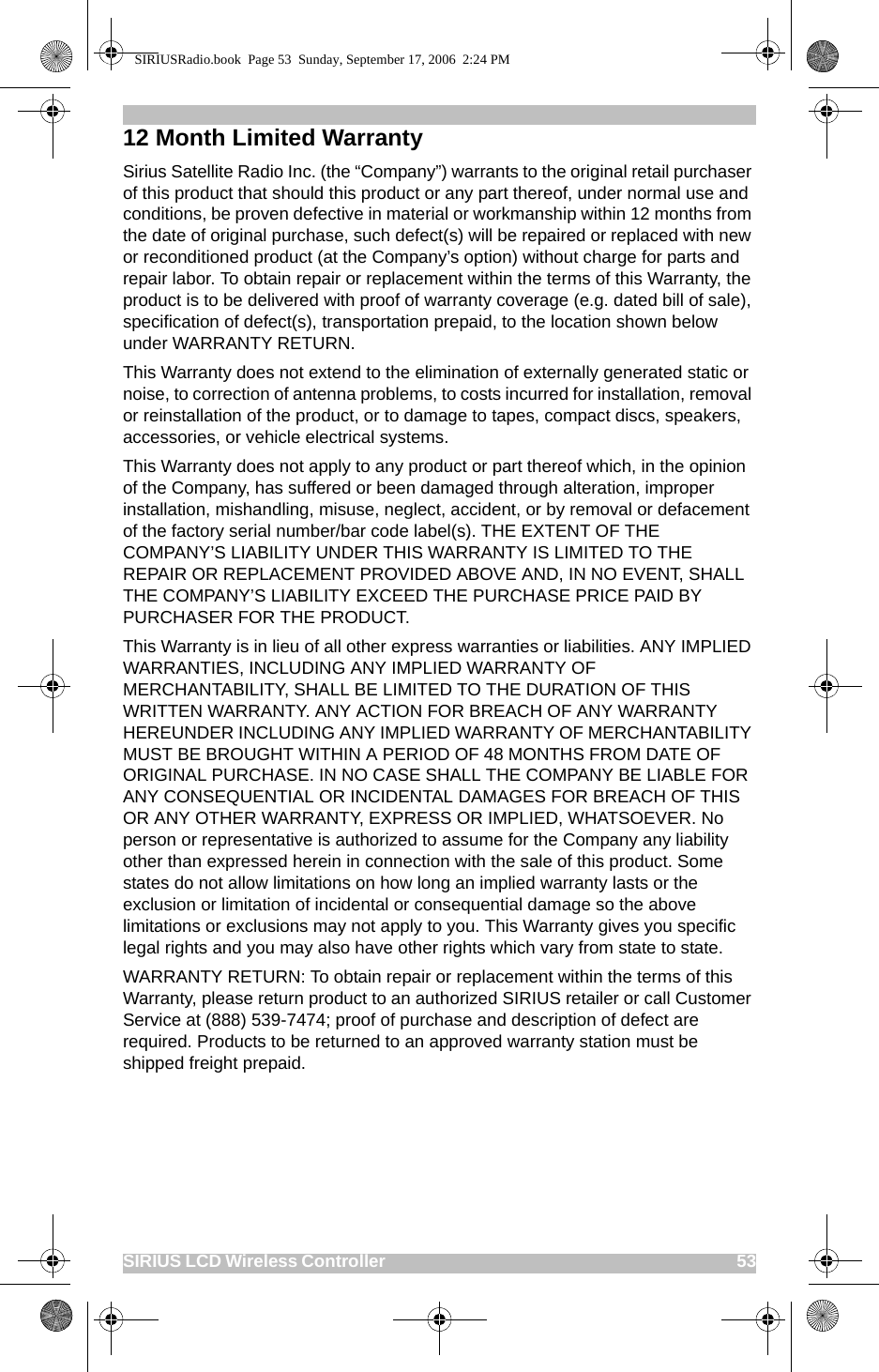 SIRIUS LCD Wireless Controller                                                                                          5312 Month Limited WarrantySirius Satellite Radio Inc. (the “Company”) warrants to the original retail purchaser of this product that should this product or any part thereof, under normal use and conditions, be proven defective in material or workmanship within 12 months from the date of original purchase, such defect(s) will be repaired or replaced with new or reconditioned product (at the Company’s option) without charge for parts and repair labor. To obtain repair or replacement within the terms of this Warranty, the product is to be delivered with proof of warranty coverage (e.g. dated bill of sale), specification of defect(s), transportation prepaid, to the location shown below under WARRANTY RETURN. This Warranty does not extend to the elimination of externally generated static or noise, to correction of antenna problems, to costs incurred for installation, removal or reinstallation of the product, or to damage to tapes, compact discs, speakers, accessories, or vehicle electrical systems. This Warranty does not apply to any product or part thereof which, in the opinion of the Company, has suffered or been damaged through alteration, improper installation, mishandling, misuse, neglect, accident, or by removal or defacement of the factory serial number/bar code label(s). THE EXTENT OF THE COMPANY’S LIABILITY UNDER THIS WARRANTY IS LIMITED TO THE REPAIR OR REPLACEMENT PROVIDED ABOVE AND, IN NO EVENT, SHALL THE COMPANY’S LIABILITY EXCEED THE PURCHASE PRICE PAID BY PURCHASER FOR THE PRODUCT. This Warranty is in lieu of all other express warranties or liabilities. ANY IMPLIED WARRANTIES, INCLUDING ANY IMPLIED WARRANTY OF MERCHANTABILITY, SHALL BE LIMITED TO THE DURATION OF THIS WRITTEN WARRANTY. ANY ACTION FOR BREACH OF ANY WARRANTY HEREUNDER INCLUDING ANY IMPLIED WARRANTY OF MERCHANTABILITY MUST BE BROUGHT WITHIN A PERIOD OF 48 MONTHS FROM DATE OF ORIGINAL PURCHASE. IN NO CASE SHALL THE COMPANY BE LIABLE FOR ANY CONSEQUENTIAL OR INCIDENTAL DAMAGES FOR BREACH OF THIS OR ANY OTHER WARRANTY, EXPRESS OR IMPLIED, WHATSOEVER. No person or representative is authorized to assume for the Company any liability other than expressed herein in connection with the sale of this product. Some states do not allow limitations on how long an implied warranty lasts or the exclusion or limitation of incidental or consequential damage so the above limitations or exclusions may not apply to you. This Warranty gives you specific legal rights and you may also have other rights which vary from state to state.WARRANTY RETURN: To obtain repair or replacement within the terms of this Warranty, please return product to an authorized SIRIUS retailer or call Customer Service at (888) 539-7474; proof of purchase and description of defect are required. Products to be returned to an approved warranty station must be shipped freight prepaid.SIRIUSRadio.book  Page 53  Sunday, September 17, 2006  2:24 PM