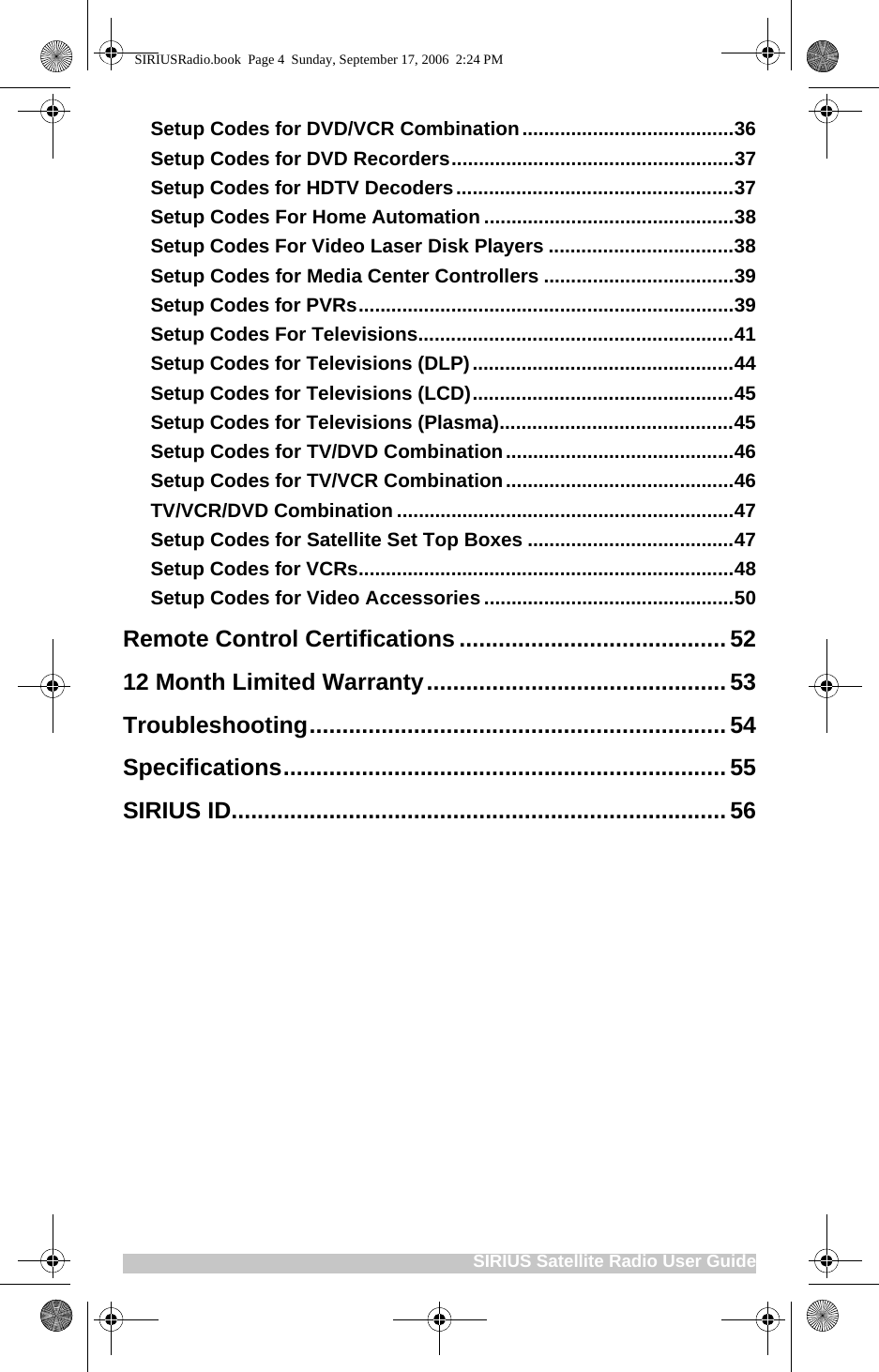 SIRIUS Satellite Radio User GuideSetup Codes for DVD/VCR Combination.......................................36Setup Codes for DVD Recorders....................................................37Setup Codes for HDTV Decoders...................................................37Setup Codes For Home Automation ..............................................38Setup Codes For Video Laser Disk Players ..................................38Setup Codes for Media Center Controllers ...................................39Setup Codes for PVRs.....................................................................39Setup Codes For Televisions..........................................................41Setup Codes for Televisions (DLP)................................................44Setup Codes for Televisions (LCD)................................................45Setup Codes for Televisions (Plasma)...........................................45Setup Codes for TV/DVD Combination..........................................46Setup Codes for TV/VCR Combination..........................................46TV/VCR/DVD Combination ..............................................................47Setup Codes for Satellite Set Top Boxes ......................................47Setup Codes for VCRs.....................................................................48Setup Codes for Video Accessories ..............................................50Remote Control Certifications......................................... 5212 Month Limited Warranty..............................................53Troubleshooting................................................................54Specifications....................................................................55SIRIUS ID............................................................................56SIRIUSRadio.book  Page 4  Sunday, September 17, 2006  2:24 PM