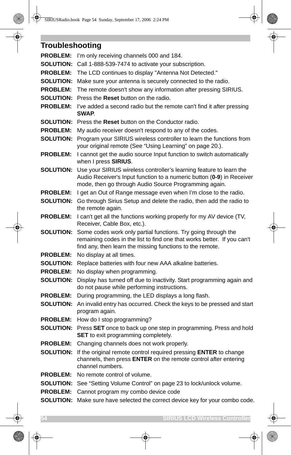 54                                                                              SIRIUS LCD Wireless ControllerTroubleshootingPROBLEM: I’m only receiving channels 000 and 184.SOLUTION: Call 1-888-539-7474 to activate your subscription.PROBLEM: The LCD continues to display &quot;Antenna Not Detected.&quot;SOLUTION: Make sure your antenna is securely connected to the radio.PROBLEM: The remote doesn&apos;t show any information after pressing SIRIUS.SOLUTION: Press the Reset button on the radio.PROBLEM: I&apos;ve added a second radio but the remote can&apos;t find it after pressing SWAP.SOLUTION: Press the Reset button on the Conductor radio.PROBLEM: My audio receiver doesn&apos;t respond to any of the codes.SOLUTION: Program your SIRIUS wireless controller to learn the functions from your original remote (See “Using Learning” on page 20.).PROBLEM: I cannot get the audio source Input function to switch automatically when I press SIRIUS.SOLUTION: Use your SIRIUS wireless controller’s learning feature to learn the Audio Receiver&apos;s Input function to a numeric button (0-9) in Receiver mode, then go through Audio Source Programming again.PROBLEM: I get an Out of Range message even when I’m close to the radio.SOLUTION: Go through Sirius Setup and delete the radio, then add the radio to the remote again.PROBLEM: I can&apos;t get all the functions working properly for my AV device (TV, Receiver, Cable Box, etc.).SOLUTION: Some codes work only partial functions. Try going through the remaining codes in the list to find one that works better.  If you can&apos;t find any, then learn the missing functions to the remote.PROBLEM: No display at all times.SOLUTION: Replace batteries with four new AAA alkaline batteries.PROBLEM: No display when programming.SOLUTION: Display has turned off due to inactivity. Start programming again and do not pause while performing instructions.PROBLEM: During programming, the LED displays a long flash.SOLUTION: An invalid entry has occurred. Check the keys to be pressed and start program again.PROBLEM: How do I stop programming?SOLUTION: Press SET once to back up one step in programming. Press and hold SET to exit programming completely.PROBLEM: Changing channels does not work properly.SOLUTION: If the original remote control required pressing ENTER to change channels, then press ENTER on the remote control after entering channel numbers.PROBLEM: No remote control of volume.SOLUTION:  See “Setting Volume Control” on page 23 to lock/unlock volume.PROBLEM: Cannot program my combo device codeSOLUTION: Make sure have selected the correct device key for your combo code.SIRIUSRadio.book  Page 54  Sunday, September 17, 2006  2:24 PM
