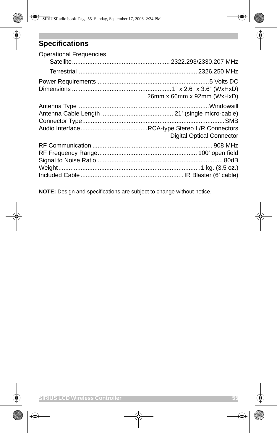 SIRIUS LCD Wireless Controller                                                                                          55SpecificationsOperational FrequenciesSatellite......................................................... 2322.293/2330.207 MHzTerrestrial...................................................................... 2326.250 MHzPower Requirements .................................................................5 Volts DCDimensions ..........................................................1” x 2.6” x 3.6” (WxHxD)26mm x 66mm x 92mm (WxHxD)Antenna Type.............................................................................WindowsillAntenna Cable Length .......................................... 21’ (single micro-cable)Connector Type...................................................................................SMBAudio Interface.......................................RCA-type Stereo L/R ConnectorsDigital Optical ConnectorRF Communication ...................................................................... 908 MHzRF Frequency Range.......................................................... 100’ open fieldSignal to Noise Ratio ......................................................................... 80dBWeight...................................................................................1 kg. (3.5 oz.)Included Cable ............................................................ IR Blaster (6’ cable)NOTE: Design and specifications are subject to change without notice.SIRIUSRadio.book  Page 55  Sunday, September 17, 2006  2:24 PM