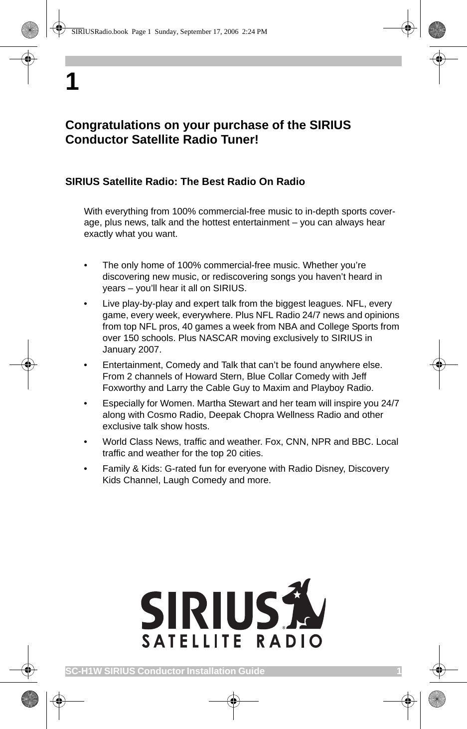 SC-H1W SIRIUS Conductor Installation Guide                                                             11 Congratulations on your purchase of the SIRIUS Conductor Satellite Radio Tuner! SIRIUS Satellite Radio: The Best Radio On RadioWith everything from 100% commercial-free music to in-depth sports cover-age, plus news, talk and the hottest entertainment – you can always hear exactly what you want.• The only home of 100% commercial-free music. Whether you’re discovering new music, or rediscovering songs you haven’t heard in years – you’ll hear it all on SIRIUS.  • Live play-by-play and expert talk from the biggest leagues. NFL, every game, every week, everywhere. Plus NFL Radio 24/7 news and opinions from top NFL pros, 40 games a week from NBA and College Sports from over 150 schools. Plus NASCAR moving exclusively to SIRIUS in January 2007.• Entertainment, Comedy and Talk that can’t be found anywhere else. From 2 channels of Howard Stern, Blue Collar Comedy with Jeff Foxworthy and Larry the Cable Guy to Maxim and Playboy Radio.• Especially for Women. Martha Stewart and her team will inspire you 24/7 along with Cosmo Radio, Deepak Chopra Wellness Radio and other exclusive talk show hosts.• World Class News, traffic and weather. Fox, CNN, NPR and BBC. Local traffic and weather for the top 20 cities.• Family &amp; Kids: G-rated fun for everyone with Radio Disney, Discovery Kids Channel, Laugh Comedy and more.SIRIUSRadio.book  Page 1  Sunday, September 17, 2006  2:24 PM