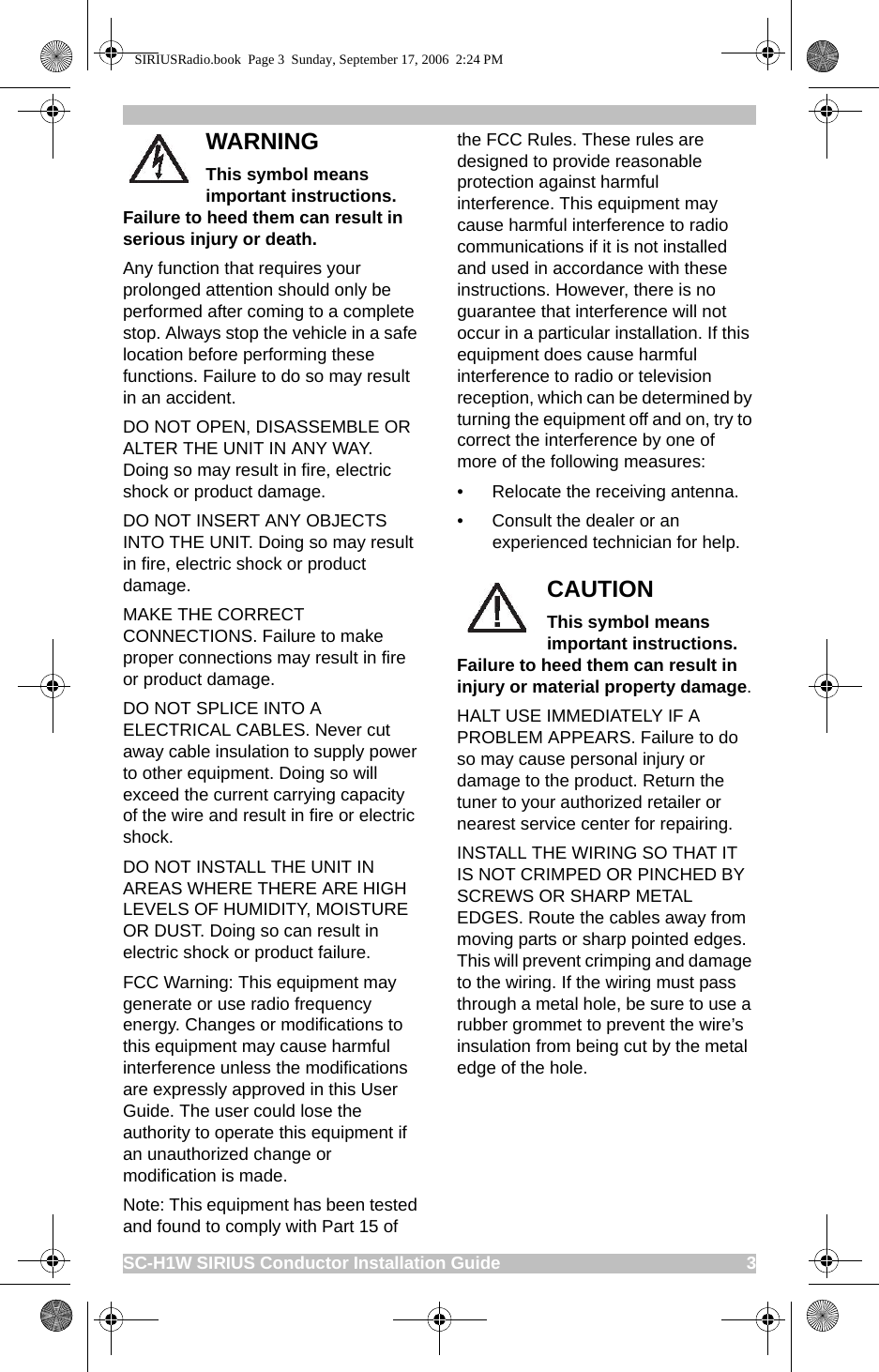 SC-H1W SIRIUS Conductor Installation Guide                                                     3WARNINGThis symbol means important instructions. Failure to heed them can result in serious injury or death. Any function that requires your prolonged attention should only be performed after coming to a complete stop. Always stop the vehicle in a safe location before performing these functions. Failure to do so may result in an accident.DO NOT OPEN, DISASSEMBLE OR ALTER THE UNIT IN ANY WAY. Doing so may result in fire, electric shock or product damage.DO NOT INSERT ANY OBJECTS INTO THE UNIT. Doing so may result in fire, electric shock or product damage.MAKE THE CORRECT CONNECTIONS. Failure to make proper connections may result in fire or product damage.DO NOT SPLICE INTO A ELECTRICAL CABLES. Never cut away cable insulation to supply power to other equipment. Doing so will exceed the current carrying capacity of the wire and result in fire or electric shock.DO NOT INSTALL THE UNIT IN AREAS WHERE THERE ARE HIGH LEVELS OF HUMIDITY, MOISTURE OR DUST. Doing so can result in electric shock or product failure.FCC Warning: This equipment may generate or use radio frequency energy. Changes or modifications to this equipment may cause harmful interference unless the modifications are expressly approved in this User Guide. The user could lose the authority to operate this equipment if an unauthorized change or modification is made.Note: This equipment has been tested and found to comply with Part 15 of the FCC Rules. These rules are designed to provide reasonable protection against harmful interference. This equipment may cause harmful interference to radio communications if it is not installed and used in accordance with these instructions. However, there is no guarantee that interference will not occur in a particular installation. If this equipment does cause harmful interference to radio or television reception, which can be determined by turning the equipment off and on, try to correct the interference by one of more of the following measures:• Relocate the receiving antenna.• Consult the dealer or an experienced technician for help.CAUTIONThis symbol means important instructions. Failure to heed them can result in injury or material property damage.HALT USE IMMEDIATELY IF A PROBLEM APPEARS. Failure to do so may cause personal injury or damage to the product. Return the tuner to your authorized retailer or nearest service center for repairing.INSTALL THE WIRING SO THAT IT IS NOT CRIMPED OR PINCHED BY SCREWS OR SHARP METAL EDGES. Route the cables away from moving parts or sharp pointed edges. This will prevent crimping and damage to the wiring. If the wiring must pass through a metal hole, be sure to use a rubber grommet to prevent the wire’s insulation from being cut by the metal edge of the hole.SIRIUSRadio.book  Page 3  Sunday, September 17, 2006  2:24 PM