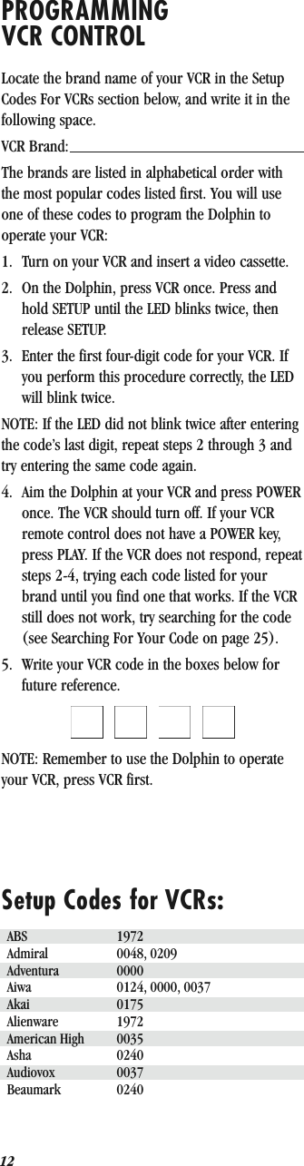 12PROGRAMMING VCR CONTROLLocate the brand name of your VCR in the Setup Codes For VCRs section below, and write it in the following space.VCR Brand: The brands are listed in alphabetical order with the most popular codes listed first. You will use one of these codes to program the Dolphin to operate your VCR:1. Turn on your VCR and insert a video cassette.2. On the Dolphin, press VCR once. Press and hold SETUP until the LED blinks twice, then release SETUP.3. Enter the first four-digit code for your VCR. If you perform this procedure correctly, the LED will blink twice.NOTE: If the LED did not blink twice after entering the code’s last digit, repeat steps 2 through 3 and try entering the same code again.4. Aim the Dolphin at your VCR and press POWER once. The VCR should turn off. If your VCR remote control does not have a POWER key, press PLAY. If the VCR does not respond, repeat steps 2-4, trying each code listed for your brand until you find one that works. If the VCR still does not work, try searching for the code (see Searching For Your Code on page 25).5. Write your VCR code in the boxes below for future reference.QQQQNOTE: Remember to use the Dolphin to operate your VCR, press VCR first.Setup Codes for VCRs:ABS 1972Admiral 0048, 0209Adventura 0000Aiwa 0124, 0000, 0037Akai 0175Alienware 1972American High 0035Asha 0240Audiovox 0037Beaumark 0240