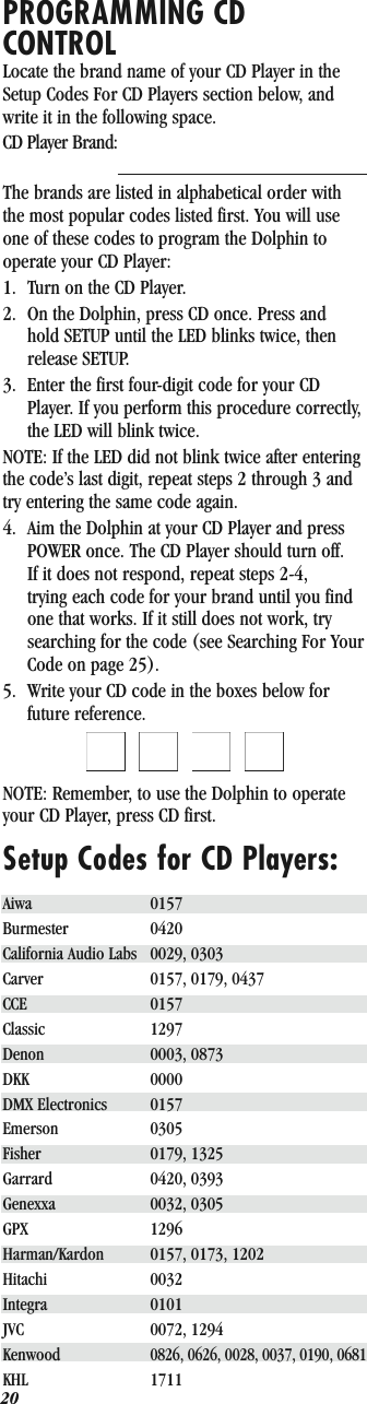 20PROGRAMMING CD CONTROLLocate the brand name of your CD Player in the Setup Codes For CD Players section below, and write it in the following space.CD Player Brand:        The brands are listed in alphabetical order with the most popular codes listed first. You will use one of these codes to program the Dolphin to operate your CD Player:1. Turn on the CD Player.2. On the Dolphin, press CD once. Press and hold SETUP until the LED blinks twice, then release SETUP.3. Enter the first four-digit code for your CD Player. If you perform this procedure correctly, the LED will blink twice.NOTE: If the LED did not blink twice after entering the code’s last digit, repeat steps 2 through 3 and try entering the same code again.4. Aim the Dolphin at your CD Player and press POWER once. The CD Player should turn off. If it does not respond, repeat steps 2-4, trying each code for your brand until you find one that works. If it still does not work, try searching for the code (see Searching For Your Code on page 25).5. Write your CD code in the boxes below for future reference.QQQQNOTE: Remember, to use the Dolphin to operate your CD Player, press CD first.Setup Codes for CD Players:Aiwa 0157Burmester 0420California Audio Labs 0029, 0303Carver 0157, 0179, 0437CCE 0157Classic 1297Denon 0003, 0873DKK 0000DMX Electronics 0157Emerson 0305Fisher 0179, 1325Garrard 0420, 0393Genexxa 0032, 0305GPX 1296Harman/Kardon 0157, 0173, 1202Hitachi 0032Integra 0101JVC 0072, 1294Kenwood0826, 0626, 0028, 0037, 0190, 0681KHL 1711