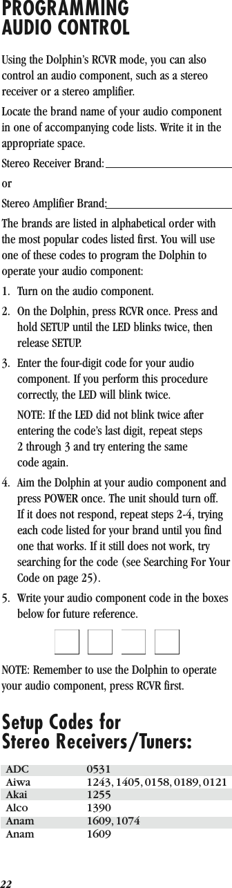22PROGRAMMING AUDIO CONTROLUsing the Dolphin’s RCVR mode, you can also control an audio component, such as a stereo receiver or a stereo amplifier.Locate the brand name of your audio component in one of accompanying code lists. Write it in the appropriate space.Stereo Receiver Brand: orStereo Amplifier Brand: The brands are listed in alphabetical order with the most popular codes listed first. You will use one of these codes to program the Dolphin to operate your audio component:1. Turn on the audio component.2. On the Dolphin, press RCVR once. Press and hold SETUP until the LED blinks twice, then release SETUP.3. Enter the four-digit code for your audio component. If you perform this procedure correctly, the LED will blink twice.NOTE: If the LED did not blink twice after entering the code’s last digit, repeat steps 2 through 3 and try entering the same code again.4. Aim the Dolphin at your audio component and press POWER once. The unit should turn off. If it does not respond, repeat steps 2-4, trying each code listed for your brand until you find one that works. If it still does not work, try searching for the code (see Searching For Your Code on page 25).5. Write your audio component code in the boxes below for future reference.QQQQNOTE: Remember to use the Dolphin to operate your audio component, press RCVR first.Setup Codes forStereo Receivers/Tuners:ADC 0531Aiwa 1243, 1405, 0158, 0189, 0121Akai 1255Alco 1390Anam 1609, 1074Anam 1609