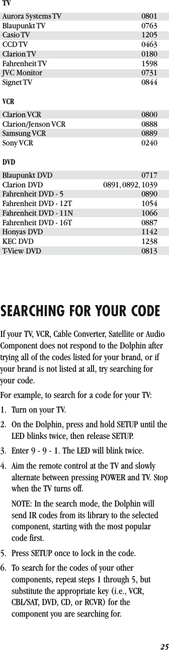 25SEARCHING FOR YOUR CODEIf your TV, VCR, Cable Converter, Satellite or Audio Component does not respond to the Dolphin after trying all of the codes listed for your brand, or if your brand is not listed at all, try searching for your code.For example, to search for a code for your TV:1. Turn on your TV.2. On the Dolphin, press and hold SETUP until the LED blinks twice, then release SETUP.3. Enter 9 - 9 - 1. The LED will blink twice.4. Aim the remote control at the TV and slowly alternate between pressing POWER and TV. Stop when the TV turns off.NOTE: In the search mode, the Dolphin will send IR codes from its library to the selected component, starting with the most popular code first.5. Press SETUP once to lock in the code.6. To search for the codes of your other components, repeat steps 1 through 5, but substitute the appropriate key (i.e., VCR, CBL/SAT, DVD, CD, or RCVR) for the component you are searching for.TVAurora Systems TV 0801Blaupunkt TV 0763Casio TV 1205CCD TV 0463Clarion TV 0180Fahrenheit TV 1598JVC Monitor 0731Signet TV 0844VCRClarion VCR 0800Clarion/Jenson VCR 0888Samsung VCR 0889Sony VCR 0240DVDBlaupunkt DVD 0717Clarion DVD 0891, 0892, 1039Fahrenheit DVD - 5 0890Fahrenheit DVD - 12T 1054Fahrenheit DVD - 11N 1066Fahrenheit DVD - 16T 0887Honyas DVD 1142KEC DVD 1238T-View DVD 0813