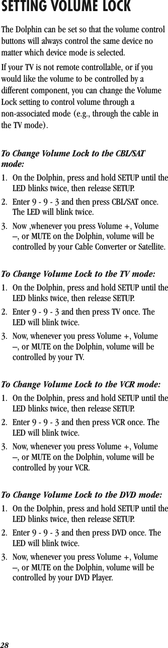 SETTING VOLUME LOCKThe Dolphin can be set so that the volume control buttons will always control the same device no matter which device mode is selected.If your TV is not remote controllable, or if you would like the volume to be controlled by a different component, you can change the Volume Lock setting to control volume through a non-associated mode (e.g., through the cable in the TV mode).To Change Volume Lock to the CBL/SAT mode:1. On the Dolphin, press and hold SETUP until the LED blinks twice, then release SETUP.2. Enter 9 - 9 - 3 and then press CBL/SAT once. The LED will blink twice.3. Now ,whenever you press Volume +, Volume –, or MUTE on the Dolphin, volume will be controlled by your Cable Converter or Satellite.To Change Volume Lock to the TV mode:1. On the Dolphin, press and hold SETUP until the LED blinks twice, then release SETUP.2. Enter 9 - 9 - 3 and then press TV once. The LED will blink twice.3. Now, whenever you press Volume +, Volume –, or MUTE on the Dolphin, volume will be controlled by your TV.To Change Volume Lock to the VCR mode:1. On the Dolphin, press and hold SETUP until the LED blinks twice, then release SETUP.2. Enter 9 - 9 - 3 and then press VCR once. The LED will blink twice.3. Now, whenever you press Volume +, Volume –, or MUTE on the Dolphin, volume will be controlled by your VCR.To Change Volume Lock to the DVD mode:1. On the Dolphin, press and hold SETUP until the LED blinks twice, then release SETUP.2. Enter 9 - 9 - 3 and then press DVD once. The LED will blink twice.3. Now, whenever you press Volume +, Volume –, or MUTE on the Dolphin, volume will be controlled by your DVD Player.28