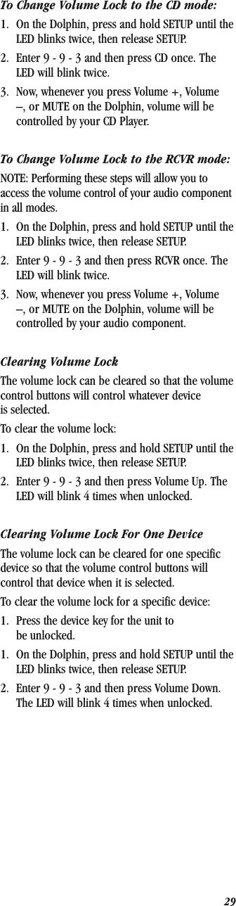 29To Change Volume Lock to the CD mode:1. On the Dolphin, press and hold SETUP until the LED blinks twice, then release SETUP.2. Enter 9 - 9 - 3 and then press CD once. The LED will blink twice.3. Now, whenever you press Volume +, Volume –, or MUTE on the Dolphin, volume will be controlled by your CD Player.To Change Volume Lock to the RCVR mode:NOTE: Performing these steps will allow you to access the volume control of your audio component in all modes.1. On the Dolphin, press and hold SETUP until the LED blinks twice, then release SETUP.2. Enter 9 - 9 - 3 and then press RCVR once. The LED will blink twice.3. Now, whenever you press Volume +, Volume –, or MUTE on the Dolphin, volume will be controlled by your audio component.Clearing Volume LockThe volume lock can be cleared so that the volume control buttons will control whatever device is selected.To clear the volume lock:1. On the Dolphin, press and hold SETUP until the LED blinks twice, then release SETUP.2. Enter 9 - 9 - 3 and then press Volume Up. The LED will blink 4 times when unlocked.Clearing Volume Lock For One DeviceThe volume lock can be cleared for one specific device so that the volume control buttons will control that device when it is selected.To clear the volume lock for a specific device:1. Press the device key for the unit to be unlocked.1. On the Dolphin, press and hold SETUP until the LED blinks twice, then release SETUP.2. Enter 9 - 9 - 3 and then press Volume Down. The LED will blink 4 times when unlocked.
