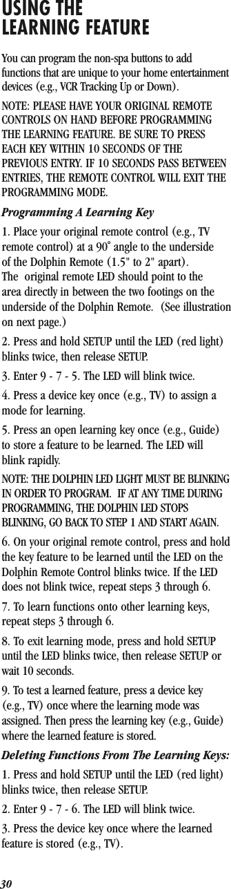 30USING THE LEARNING FEATUREYou can program the non-spa buttons to add functions that are unique to your home entertainment devices (e.g., VCR Tracking Up or Down).NOTE: PLEASE HAVE YOUR ORIGINAL REMOTECONTROLS ON HAND BEFORE PROGRAMMINGTHE LEARNING FEATURE. BE SURE TO PRESSEACH KEY WITHIN 10 SECONDS OF THEPREVIOUS ENTRY. IF 10 SECONDS PASS BETWEENENTRIES, THE REMOTE CONTROL WILL EXIT THEPROGRAMMING MODE.Programming A Learning Key1. Place your original remote control (e.g., TV remote control) at a 90˚ angle to the underside of the Dolphin Remote (1.5&quot; to 2&quot; apart). The  original remote LED should point to the area directly in between the two footings on the underside of the Dolphin Remote.  (See illustration on next page.)2. Press and hold SETUP until the LED (red light) blinks twice, then release SETUP.3. Enter 9 - 7 - 5. The LED will blink twice.4. Press a device key once (e.g., TV) to assign a mode for learning.5. Press an open learning key once (e.g., Guide) to store a feature to be learned. The LED will blink rapidly.NOTE: THE DOLPHIN LED LIGHT MUST BE BLINKING IN ORDER TO PROGRAM.  IF AT ANY TIME DURING PROGRAMMING, THE DOLPHIN LED STOPS BLINKING, GO BACK TO STEP 1 AND START AGAIN.6. On your original remote control, press and hold the key feature to be learned until the LED on the Dolphin Remote Control blinks twice. If the LED does not blink twice, repeat steps 3 through 6.7. To learn functions onto other learning keys, repeat steps 3 through 6.8. To exit learning mode, press and hold SETUP until the LED blinks twice, then release SETUP or wait 10 seconds.9. To test a learned feature, press a device key (e.g., TV) once where the learning mode was assigned. Then press the learning key (e.g., Guide) where the learned feature is stored. Deleting Functions From The Learning Keys:1. Press and hold SETUP until the LED (red light) blinks twice, then release SETUP.2. Enter 9 - 7 - 6. The LED will blink twice.3. Press the device key once where the learned feature is stored (e.g., TV).