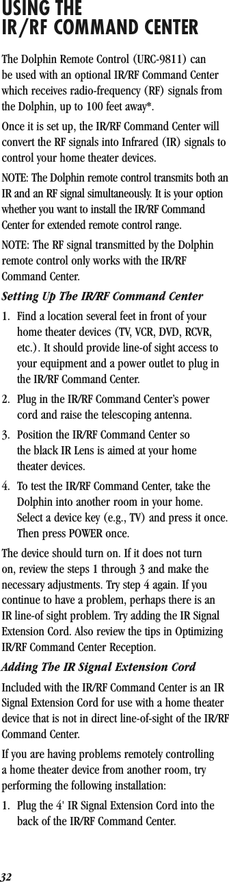 32USING THE IR/RF COMMAND CENTERThe Dolphin Remote Control (URC-9811) can be used with an optional IR/RF Command Center which receives radio-frequency (RF) signals from the Dolphin, up to 100 feet away*. Once it is set up, the IR/RF Command Center will convert the RF signals into Infrared (IR) signals to control your home theater devices.NOTE: The Dolphin remote control transmits both an IR and an RF signal simultaneously. It is your option whether you want to install the IR/RF Command Center for extended remote control range. NOTE: The RF signal transmitted by the Dolphin remote control only works with the IR/RF Command Center.Setting Up The IR/RF Command Center1. Find a location several feet in front of your home theater devices (TV, VCR, DVD, RCVR, etc.). It should provide line-of sight access to your equipment and a power outlet to plug in the IR/RF Command Center.2. Plug in the IR/RF Command Center’s power cord and raise the telescoping antenna.3. Position the IR/RF Command Center so the black IR Lens is aimed at your home theater devices.4. To test the IR/RF Command Center, take the Dolphin into another room in your home. Select a device key (e.g., TV) and press it once. Then press POWER once.The device should turn on. If it does not turn on, review the steps 1 through 3 and make the necessary adjustments. Try step 4 again. If you continue to have a problem, perhaps there is an IR line-of sight problem. Try adding the IR Signal Extension Cord. Also review the tips in Optimizing IR/RF Command Center Reception.Adding The IR Signal Extension CordIncluded with the IR/RF Command Center is an IR Signal Extension Cord for use with a home theater device that is not in direct line-of-sight of the IR/RF Command Center.If you are having problems remotely controlling a home theater device from another room, try performing the following installation:1. Plug the 4&apos; IR Signal Extension Cord into the back of the IR/RF Command Center.