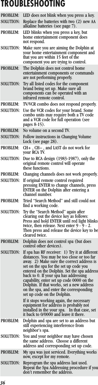 36TROUBLESHOOTINGPROBLEM: LED does not blink when you press a key.SOLUTION: Replace the batteries with two (2) new AA alkaline batteries (see page 7).PROBLEM: LED blinks when you press a key, but home entertainment component does not respond.SOLUTION: Make sure you are aiming the Dolphin at your home entertainment component and that you are within 15 feet of the component you are trying to control.PROBLEM: The Dolphin does not control home entertainment components or commands are not performing properly.SOLUTION: Try all listed codes for the component brand being set up. Make sure all components can be operated with an infrared remote control.PROBLEM: TV/VCR combo does not respond properly.SOLUTION: Use the VCR codes for your brand. Some combo units may require both a TV code and a VCR code for full operation (see pages 8-15).PROBLEM: No volume on a second TV.SOLUTION: Follow instructions in Changing Volume Lock (see page 28).PROBLEM: CH+ , CH– , and LAST do not work for your RCA TV.SOLUTION: Due to RCA design (1983-1987), only the original remote control will operate these functions.PROBLEM: Changing channels does not work properly.SOLUTION: If original remote control required pressing ENTER to change channels, press ENTER on the Dolphin after entering a channel number.PROBLEM: Tried “Search Method” and still could not find a working code.SOLUTION: Try the “Search Method” again after clearing out the device key as follows: Press and hold ENTER until red light blinks twice, then release. Next enter 9 - 9 - 2. Then press and release the device key to be cleared twice.PROBLEM: Dolphin does not control spa (but does control other devices).SOLUTION: If spa has RF receiver:  1) Try it at different distances. You may be too close or too far away.  2) Make sure the correct address is set on the spa for the set up code you entered on the Dolphin. Set the spa address back to 0. If your spa has addressing capability, enter set up code 0000 on the Dolphin. If that works, set a new address on the spa, and enter the corresponding set up code on the Dolphin. If it stops working again, the necessary equipment for address is probably not installed in the your spa.   In that case, set it back to 0/0000 and leave it there.PROBLEM: Dolphin and spa are set to an address but still experiencing interference from neighbor&apos;s spa.SOLUTION: You and your neighbor may have chosen the same address.  Choose a different address and corresponding set up code.PROBLEM: My spa was just serviced. Everything works now, except for my remote.SOLUTION: Reprogram the spa address last used. Repeat the Spa Addressing procedure if you don’t remember the address.