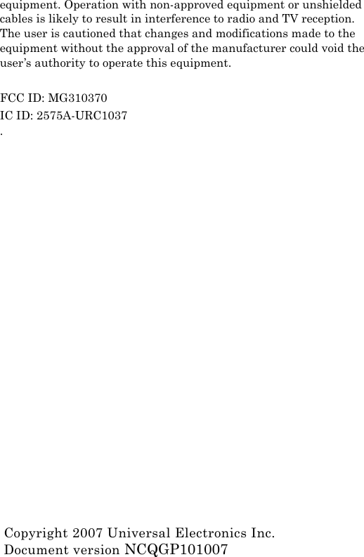 equipment. Operation with non-approved equipment or unshielded cables is likely to result in interference to radio and TV reception. The user is cautioned that changes and modifications made to the equipment without the approval of the manufacturer could void the user’s authority to operate this equipment.FCC ID: MG310370IC ID: 2575A-URC1037.Copyright 2007 Universal Electronics Inc.Document version NCQGP101007