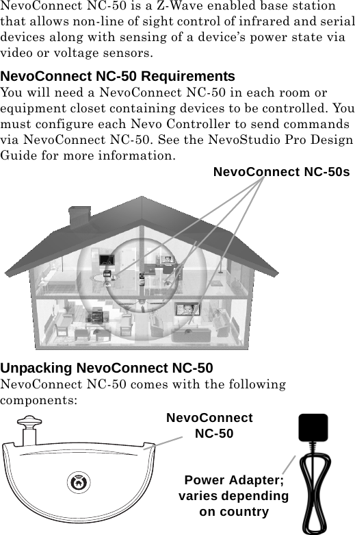 NevoConnect NC-50 is a Z-Wave enabled base station that allows non-line of sight control of infrared and serial devices along with sensing of a device’s power state via video or voltage sensors.  NevoConnect NC-50 RequirementsYou will need a NevoConnect NC-50 in each room or equipment closet containing devices to be controlled. You must configure each Nevo Controller to send commands via NevoConnect NC-50. See the NevoStudio Pro Design Guide for more information.Unpacking NevoConnect NC-50NevoConnect NC-50 comes with the following components:NevoConnect NC-50sPower Adapter; varies depending on countryNevoConnect NC-50