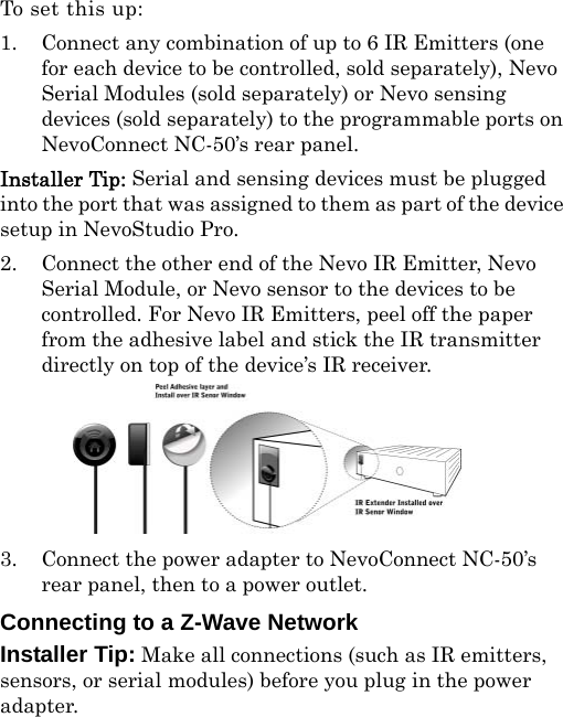 To set this up :1. Connect any combination of up to 6 IR Emitters (one for each device to be controlled, sold separately), Nevo Serial Modules (sold separately) or Nevo sensing devices (sold separately) to the programmable ports on NevoConnect NC-50’s rear panel. Installer Tip: Serial and sensing devices must be plugged into the port that was assigned to them as part of the device setup in NevoStudio Pro.2. Connect the other end of the Nevo IR Emitter, Nevo Serial Module, or Nevo sensor to the devices to be controlled. For Nevo IR Emitters, peel off the paper from the adhesive label and stick the IR transmitter directly on top of the device’s IR receiver.3. Connect the power adapter to NevoConnect NC-50’s rear panel, then to a power outlet. Connecting to a Z-Wave NetworkInstaller Tip: Make all connections (such as IR emitters, sensors, or serial modules) before you plug in the power adapter.  