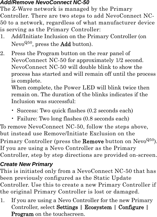 Add/Remove NevoConnect NC-50The Z-Wave network is managed by the Primary Controller. There are two steps to add NevoConnect NC-50 to a network, regardless of what manufacturer device is serving as the Primary Controller:1. Add/Initiate Inclusion on the Primary Controller (on NevoQ50, press the Add button).2. Press the Program button on the rear panel of NevoConnect NC-50 for approximately 1/2 second.  NevoConnect NC-50 will double blink to show the process has started and will remain off until the process is complete.  When complete, the Power LED will blink twice then remain on. The duration of the blinks indicates if the Inclusion was successful:• Success: Two quick flashes (0.2 seconds each)• Failure: Two long flashes (0.8 seconds each)To remove NevoConnect NC-50, follow the steps above, but instead use Remove/Initiate Exclusion on the Primary Controller (press the Remove button on NevoQ50).If you are using a Nevo Controller as the Primary Controller, step by step directions are provided on-screen.Create New PrimaryThis is initiated only from a NevoConnect NC-50 that has been previously configured as the Static Update Controller. Use this to create a new Primary Controller if the original Primary Controller is lost or damaged.1. If you are using a Nevo Controller for the new Primary Controller, select Settings | Ecosystem | Configure | Program on the touchscreen.