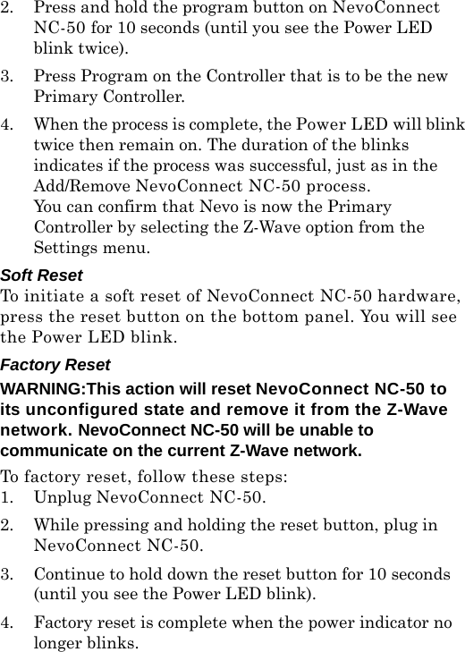 2. Press and hold the program button on NevoConnect NC-50 for 10 seconds (until you see the Power LED blink twice).3. Press Program on the Controller that is to be the new Primary Controller.4. When the process is complete, the Power LED will blink twice then remain on. The duration of the blinks indicates if the process was successful, just as in the Add/Remove NevoConnect NC-50 process.You can confirm that Nevo is now the Primary Controller by selecting the Z-Wave option from the Settings menu.Soft ResetTo initiate a soft reset of NevoConnect NC-50 hardware, press the reset button on the bottom panel. You will see the Power LED blink.Factory Reset WARNING:This action will reset NevoConnect NC-50 to its unconfigured state and remove it from the Z-Wave network. NevoConnect NC-50 will be unable to  communicate on the current Z-Wave network. To factory reset, follow these steps:1. Unplug NevoConnect NC-50.2. While pressing and holding the reset button, plug in NevoConnect NC-50.3. Continue to hold down the reset button for 10 seconds (until you see the Power LED blink).4. Factory reset is complete when the power indicator no longer blinks.