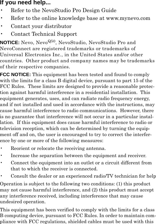 If you need help...• Refer to the NevoStudio Pro Design Guide• Refer to the online knowledge base at www.mynevo.com• Contact your distributor• Contact Technical SupportNOTICE: Nevo, NevoQ50, NevoStudio, NevoStudio Pro and NevoConnect are registered trademarks or trademarks of Universal Electronics Inc., in the United States and/or other countries.  Other product and company names may be trademarks of their respective companies.FCC NOTICE: This equipment has been tested and found to comply with the limits for a class B digital device, pursuant to part 15 of the FCC Rules.  These limits are designed to provide a reasonable protec-tion against harmful interference in a residential installation.  This equipment generates, uses, and can radiate radio frequency energy, and if not installed and used in accordance with the instructions, may cause harmful interference to radio communications.  However, there is no guarantee that interference will not occur in a particular instal-lation.  If this equipment does cause harmful interference to radio or television reception, which can be determined by turning the equip-ment off and on, the user is encouraged to try to correct the interfer-ence by one or more of the following measures:• Reorient or relocate the receiving antenna.• Increase the separation between the equipment and receiver.• Connect the equipment into an outlet or a circuit different from that to which the receiver is connected.• Consult the dealer or an experienced radio/TV technician for helpOperation is subject to the following two conditions: (1) this product may not cause harmful interference, and (2) this product must accept any interference received, including interference that may cause undesired operation. This equipment has been verified to comply with the limits for a class B computing device, pursuant to FCC Rules. In order to maintain com-pliance with FCC regulations, shielded cables must be used with this 