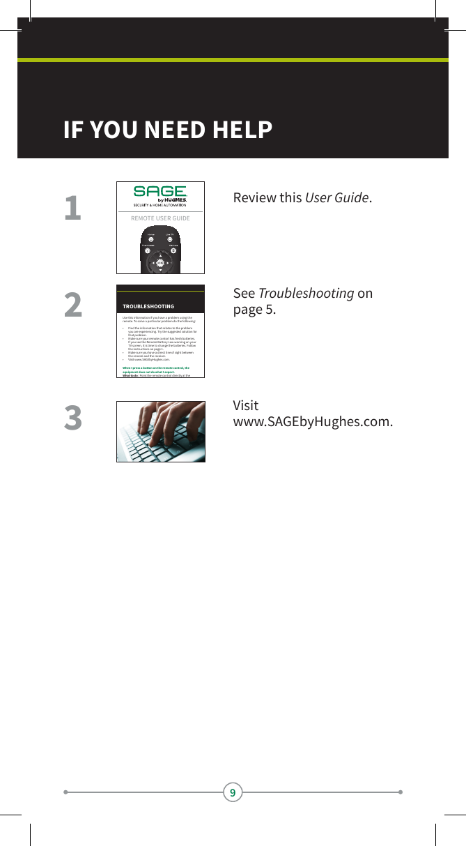 9IF YOU NEED HELPReview this User Guide.See Troubleshooting on page 5.Visit www.SAGEbyHughes.com.312Remote useR Guide7TROUBLESHOOTINGWhen I press a button on the remote control, the equipment does not do what I expect.What to do:  Point the remote control directly at the SAGE receiver, with no objects blocking the signal path. The remote control uses IR signals to control the devices. IR signals travel less than 40 feet and cannot go through walls or other solid objects.If the batteries are missing or dead, replace them with new AA-size batteries.My remote control does not work well when controlling the SAGE receiver.What to do:  Move your receiver to dierent locations. For best results, place the receiver as high as possible, above all other equipment in your entertainment center.My remote control seems to have stopped working.What to do:  Press one or more buttons on the remote to wake the remote control. The remote contorl may have gone to sleep to reduce battery drain. If your remote is still unresponsive, take out the batteries and press any button for three seconds, then reinsert the batteries.Use this information if you have a problem using the remote. To solve a particular problem do the following:•  Find the information that relates to the problem you are experiencing. Try the suggested solution for that problem.•  Make sure your remote contorl has fresh batteries. If you see the Remote Battery Low warning on your TV screen, it is time to change the batteries. Follow the instructions on page 1.•  Make sure you have a direct line of sight between the remote and the receiver.•  Visit www.SAGEbyHughes.com.