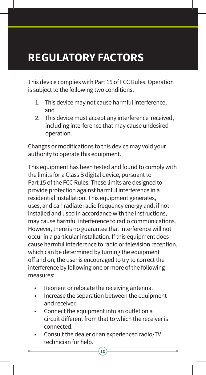 10This device complies with Part 15 of FCC Rules. Operation is subject to the following two conditions:1.  This device may not cause harmful interference,      and2.  This device must accept any interference  received, including interference that may cause undesired operation.Changes or modications to this device may void your authority to operate this equipment. This equipment has been tested and found to comply with the limits for a Class B digital device, pursuant to  Part 15 of the FCC Rules. These limits are designed to provide protection against harmful interference in a residential installation. This equipment generates, uses, and can radiate radio frequency energy and, if not installed and used in accordance with the instructions, may cause harmful interference to radio communications. However, there is no guarantee that interference will not occur in a particular installation. If this equipment does cause harmful interference to radio or television reception, which can be determined by turning the equipment o and on, the user is encouraged to try to correct the interference by following one or more of the following measures:•  Reorient or relocate the receiving antenna.•  Increase the separation between the equipment  and receiver.•  Connect the equipment into an outlet on a circuit dierent from that to which the receiver is connected. •  Consult the dealer or an experienced radio/TV technician for help.REGULATORY FACTORS