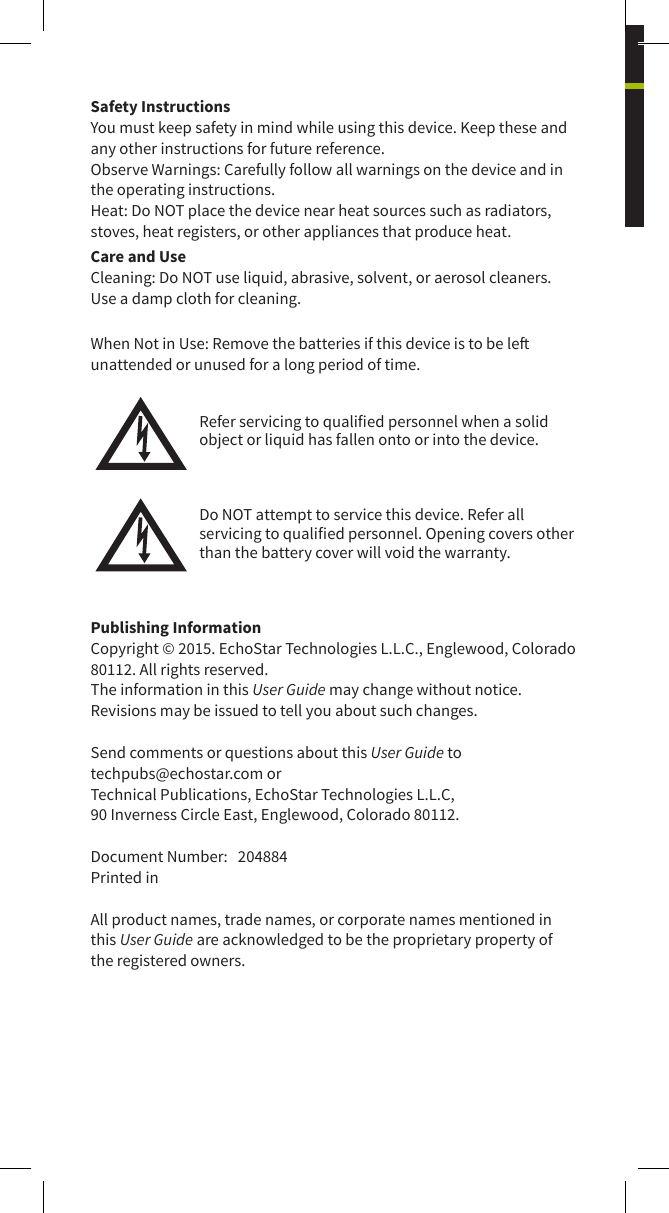 Safety InstructionsYou must keep safety in mind while using this device. Keep these and any other instructions for future reference.Observe Warnings: Carefully follow all warnings on the device and in the operating instructions.Heat: Do NOT place the device near heat sources such as radiators, stoves, heat registers, or other appliances that produce heat.Care and UseCleaning: Do NOT use liquid, abrasive, solvent, or aerosol cleaners. Use a damp cloth for cleaning.When Not in Use: Remove the batteries if this device is to be le unattended or unused for a long period of time.Refer servicing to qualied personnel when a solid object or liquid has fallen onto or into the device.Do NOT attempt to service this device. Refer all servicing to qualied personnel. Opening covers other than the battery cover will void the warranty.Publishing InformationCopyright © 2015. EchoStar Technologies L.L.C., Englewood, Colorado 80112. All rights reserved.The information in this User Guide may change without notice. Revisions may be issued to tell you about such changes.Send comments or questions about this User Guide to techpubs@echostar.com orTechnical Publications, EchoStar Technologies L.L.C, 90 Inverness Circle East, Englewood, Colorado 80112.Document Number:   204884Printed inAll product names, trade names, or corporate names mentioned in this User Guide are acknowledged to be the proprietary property of the registered owners.