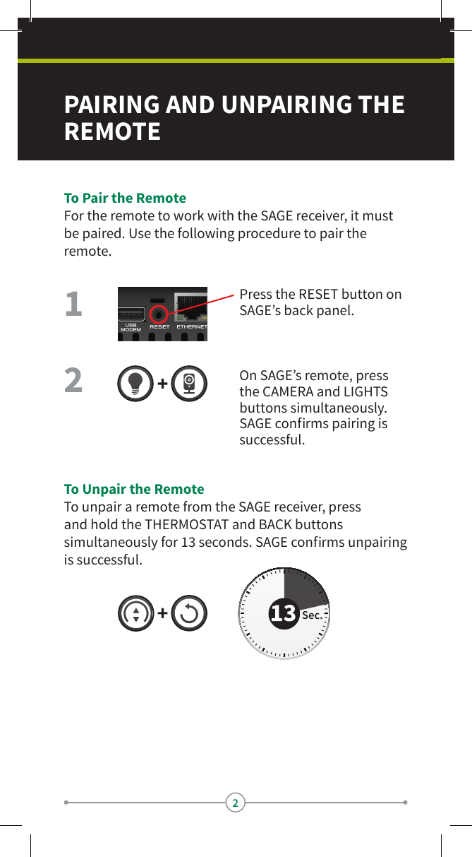 2PAIRING AND UNPAIRING THE REMOTE To Pair the RemoteFor the remote to work with the SAGE receiver, it must be paired. Use the following procedure to pair the remote.Press the RESET button on SAGE’s back panel.On SAGE’s remote, press the CAMERA and LIGHTS buttons simultaneously.SAGE conrms pairing is successful.21To Unpair the RemoteTo unpair a remote from the SAGE receiver, press and hold the THERMOSTAT and BACK buttons simultaneously for 13 seconds. SAGE conrms unpairing is successful.Sec.