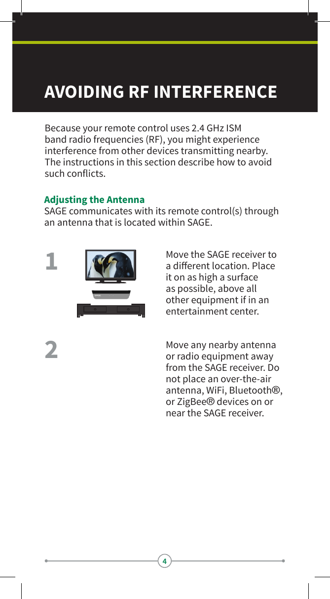 4AVOIDING RF INTERFERENCE Because your remote control uses 2.4 GHz ISM band radio frequencies (RF), you might experience interference from other devices transmitting nearby. The instructions in this section describe how to avoid such conicts.Adjusting the AntennaSAGE communicates with its remote control(s) through an antenna that is located within SAGE.Move the SAGE receiver to a dierent location. Place it on as high a surface as possible, above all other equipment if in an entertainment center.Move any nearby antenna or radio equipment away from the SAGE receiver. Do not place an over-the-air antenna, WiFi, Bluetooth®, or ZigBee® devices on or near the SAGE receiver.21