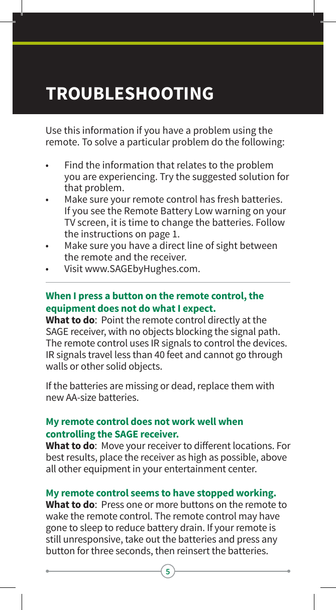 5TROUBLESHOOTINGWhen I press a button on the remote control, the equipment does not do what I expect.What to do:  Point the remote control directly at the SAGE receiver, with no objects blocking the signal path. The remote control uses IR signals to control the devices. IR signals travel less than 40 feet and cannot go through walls or other solid objects.If the batteries are missing or dead, replace them with new AA-size batteries.My remote control does not work well when controlling the SAGE receiver.What to do:  Move your receiver to dierent locations. For best results, place the receiver as high as possible, above all other equipment in your entertainment center.My remote control seems to have stopped working.What to do:  Press one or more buttons on the remote to wake the remote control. The remote control may have gone to sleep to reduce battery drain. If your remote is still unresponsive, take out the batteries and press any button for three seconds, then reinsert the batteries.Use this information if you have a problem using the remote. To solve a particular problem do the following:•  Find the information that relates to the problem you are experiencing. Try the suggested solution for that problem.•  Make sure your remote control has fresh batteries. If you see the Remote Battery Low warning on your TV screen, it is time to change the batteries. Follow the instructions on page 1.•  Make sure you have a direct line of sight between the remote and the receiver.•  Visit www.SAGEbyHughes.com.