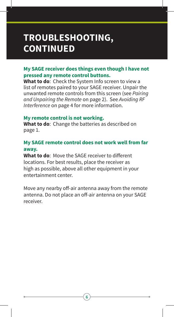 6TROUBLESHOOTING, CONTINUEDMy SAGE receiver does things even though I have not pressed any remote control buttons.What to do:  Check the System Info screen to view a list of remotes paired to your SAGE receiver. Unpair the unwanted remote controls from this screen (see Pairing and Unpairing the Remote on page 2).  See Avoiding RF Interference on page 4 for more information.My remote control is not working.What to do:  Change the batteries as described on  page 1.My SAGE remote control does not work well from far away.What to do:  Move the SAGE receiver to dierent locations. For best results, place the receiver as high as possible, above all other equipment in your entertainment center.Move any nearby o-air antenna away from the remote antenna. Do not place an o-air antenna on your SAGE receiver.
