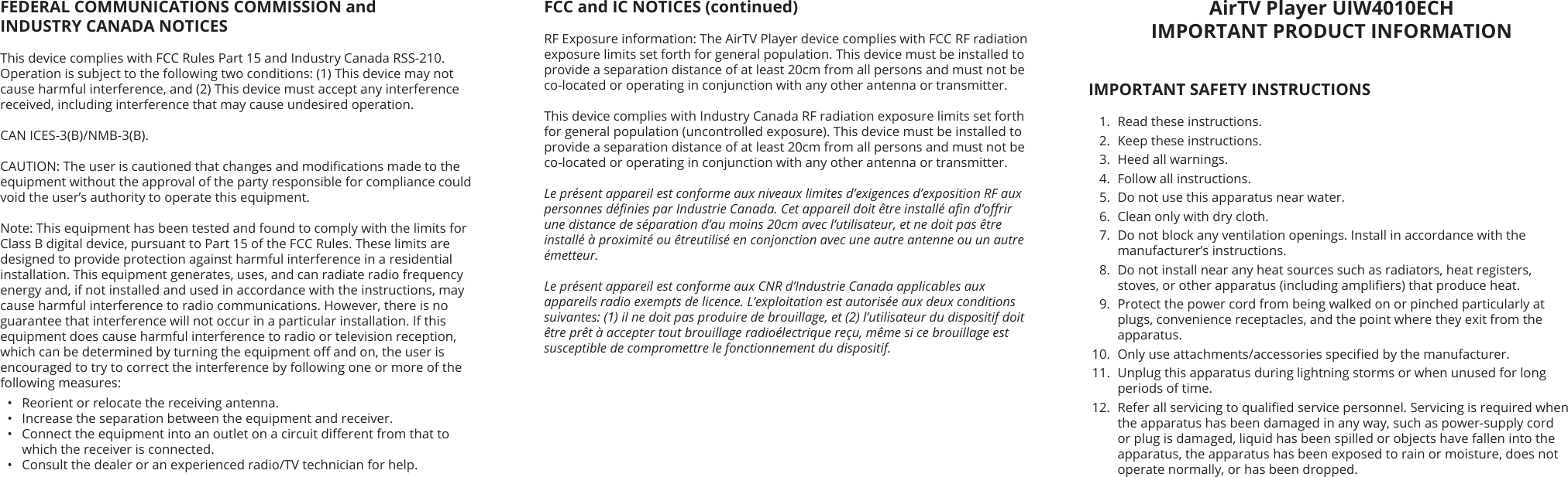 AirTV Player UIW4010ECH IMPORTANT PRODUCT INFORMATIONIMPORTANT SAFETY INSTRUCTIONS1.  Read these instructions.2.  Keep these instructions.3.  Heed all warnings.4.  Follow all instructions.5.  Do not use this apparatus near water.6.  Clean only with dry cloth.7.  Do not block any ventilation openings. Install in accordance with the manufacturer’s instructions.8.  Do not install near any heat sources such as radiators, heat registers, stoves, or other apparatus (including ampliers) that produce heat.9.  Protect the power cord from being walked on or pinched particularly at plugs, convenience receptacles, and the point where they exit from the apparatus.10.  Only use attachments/accessories specied by the manufacturer.11.  Unplug this apparatus during lightning storms or when unused for long periods of time.12.  Refer all servicing to qualied service personnel. Servicing is required when the apparatus has been damaged in any way, such as power-supply cord or plug is damaged, liquid has been spilled or objects have fallen into the apparatus, the apparatus has been exposed to rain or moisture, does not operate normally, or has been dropped.FCC and IC NOTICES (continued)RF Exposure information: The AirTV Player device complies with FCC RF radiation exposure limits set forth for general population. This device must be installed to provide a separation distance of at least 20cm from all persons and must not be co-located or operating in conjunction with any other antenna or transmitter.This device complies with Industry Canada RF radiation exposure limits set forth for general population (uncontrolled exposure). This device must be installed to provide a separation distance of at least 20cm from all persons and must not be co-located or operating in conjunction with any other antenna or transmitter.Le présent appareil est conforme aux niveaux limites d’exigences d’exposition RF aux personnes dénies par Industrie Canada. Cet appareil doit être installé an d’orir une distance de séparation d’au moins 20cm avec l’utilisateur, et ne doit pas être installé à proximité ou êtreutilisé en conjonction avec une autre antenne ou un autre émetteur.Le présent appareil est conforme aux CNR d’Industrie Canada applicables aux appareils radio exempts de licence. L’exploitation est autorisée aux deux conditions suivantes: (1) il ne doit pas produire de brouillage, et (2) l’utilisateur du dispositif doit être prêt à accepter tout brouillage radioélectrique reçu, même si ce brouillage est susceptible de compromettre le fonctionnement du dispositif.FEDERAL COMMUNICATIONS COMMISSION and  INDUSTRY CANADA NOTICESThis device complies with FCC Rules Part 15 and Industry Canada RSS-210. Operation is subject to the following two conditions: (1) This device may not cause harmful interference, and (2) This device must accept any interference received, including interference that may cause undesired operation.CAN ICES-3(B)/NMB-3(B).CAUTION: The user is cautioned that changes and modications made to the equipment without the approval of the party responsible for compliance could void the user’s authority to operate this equipment.Note: This equipment has been tested and found to comply with the limits for Class B digital device, pursuant to Part 15 of the FCC Rules. These limits are designed to provide protection against harmful interference in a residential installation. This equipment generates, uses, and can radiate radio frequency energy and, if not installed and used in accordance with the instructions, may cause harmful interference to radio communications. However, there is no guarantee that interference will not occur in a particular installation. If this equipment does cause harmful interference to radio or television reception, which can be determined by turning the equipment o and on, the user is encouraged to try to correct the interference by following one or more of the following measures:•  Reorient or relocate the receiving antenna.•  Increase the separation between the equipment and receiver.•  Connect the equipment into an outlet on a circuit dierent from that to which the receiver is connected.•  Consult the dealer or an experienced radio/TV technician for help.