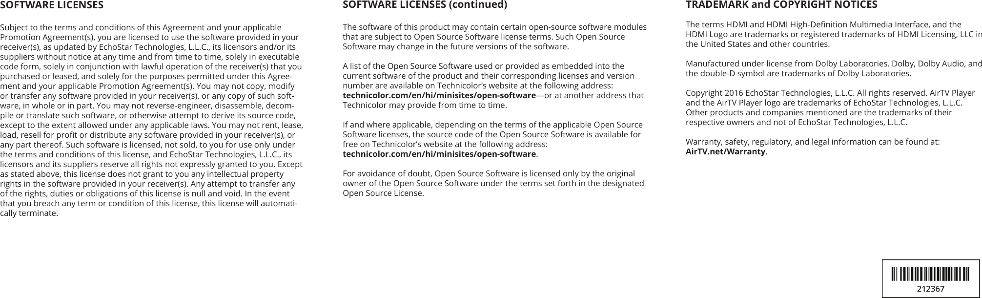 SOFTWARE LICENSES (continued)The software of this product may contain certain open-source software modules that are subject to Open Source Software license terms. Such Open Source  Software may change in the future versions of the software. A list of the Open Source Software used or provided as embedded into the current software of the product and their corresponding licenses and version number are available on Technicolor’s website at the following address:  technicolor.com/en/hi/minisites/open-software—or at another address that Technicolor may provide from time to time.If and where applicable, depending on the terms of the applicable Open Source Software licenses, the source code of the Open Source Software is available for free on Technicolor’s website at the following address:  technicolor.com/en/hi/minisites/open-software. For avoidance of doubt, Open Source Software is licensed only by the original owner of the Open Source Software under the terms set forth in the designated Open Source License.SOFTWARE LICENSESSubject to the terms and conditions of this Agreement and your applicable Promotion Agreement(s), you are licensed to use the software provided in your receiver(s), as updated by EchoStar Technologies, L.L.C., its licensors and/or its suppliers without notice at any time and from time to time, solely in executable code form, solely in conjunction with lawful operation of the receiver(s) that you purchased or leased, and solely for the purposes permitted under this Agree-ment and your applicable Promotion Agreement(s). You may not copy, modify or transfer any software provided in your receiver(s), or any copy of such soft-ware, in whole or in part. You may not reverse-engineer, disassemble, decom-pile or translate such software, or otherwise attempt to derive its source code, except to the extent allowed under any applicable laws. You may not rent, lease, load, resell for prot or distribute any software provided in your receiver(s), or any part thereof. Such software is licensed, not sold, to you for use only under the terms and conditions of this license, and EchoStar Technologies, L.L.C., its licensors and its suppliers reserve all rights not expressly granted to you. Except as stated above, this license does not grant to you any intellectual property rights in the software provided in your receiver(s). Any attempt to transfer any of the rights, duties or obligations of this license is null and void. In the event that you breach any term or condition of this license, this license will automati-cally terminate.TRADEMARK and COPYRIGHT NOTICESThe terms HDMI and HDMI High-Denition Multimedia Interface, and the  HDMI Logo are trademarks or registered trademarks of HDMI Licensing, LLC in the United States and other countries.Manufactured under license from Dolby Laboratories. Dolby, Dolby Audio, and the double-D symbol are trademarks of Dolby Laboratories.Copyright 2016 EchoStar Technologies, L.L.C. All rights reserved. AirTV Player  and the AirTV Player logo are trademarks of EchoStar Technologies, L.L.C.  Other products and companies mentioned are the trademarks of their respective owners and not of EchoStar Technologies, L.L.C.Warranty, safety, regulatory, and legal information can be found at: AirTV.net/Warranty.212367