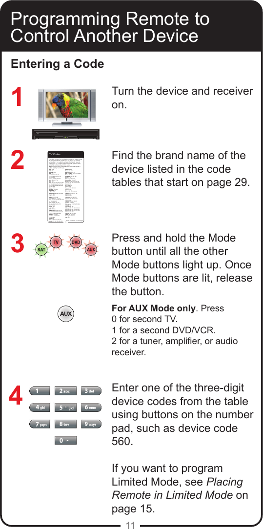 11Programming Remote to Control Another DeviceEntering a CodeTurn the device and receiver on.Find the brand name of the device listed in the code tables that start on page 29.Press and hold the Mode button until all the other Mode buttons light up. Once Mode buttons are lit, release the button.For AUX Mode only. Press 0 for second TV.1 for a second DVD/VCR.2 for a tuner, amplier, or audio receiver.Enter one of the three-digit device codes from the table using buttons on the number pad, such as device code 560.If you want to program Limited Mode, see Placing Remote in Limited Mode on page 15.                              321429TV CodesAbex  658 ABS  721Accurian  623Acer  511Admiral  514 521 532 533 572 665 675 726 739 740 834 835Advent  502 653 842 912Aiko  524 727 778Aiwa  667Akai  506 520 592 601 612 622 627 652 680 684 738 750 754 794 795 807 808 858 865 866 906 907 908Alaron  532Albatron  692 804Alienware  721A-Mark  804America Action  541 657 682Ampro  691Amtron  657Anam  541 657 682 Anam National  541 657 AOC  505 506 519 520 582 620 627 653 654 913Apex Digital  542 552 574 595 743 744 745 757 759 771 815 Archer  804Astar  594ASA  514 665Audiovox  524 528 531 541 565 623 624 657 678 682 697 719 727 778 810 816 832Autovox  514 665 Aventura  527 569 694 733 841 846Axion  636Bang &amp; Olufsen  514 665Barco  770 824 825 826 828Baycraft  536Baysonic  682Belcor  505 627 773Bell &amp; Howell  590 611 675 683Benq  511 535Bradford  541 657 682Brillian  558Brionvega  514 665Brockwood  505 627 Broksonic  533 622 648 682 726 748 750 752 754 834 865 866 899 908byd:sign  792C &amp; M  804Candle  506 520 523 536 627 654Capehart  627Carnivale  506 520 627Carver  621 656 674 761 792 818 897CCE  528 816Celebrity  500 640 652 677 758 781 783 795 797 798 837 844Celera  743 744 745 815Century  514 665Changhong  743 744 745 815Cineral  697Circuit City  627Citizen  506 516 520 523 524 536 590 622 627 654 655 657 658 664 680 702 727 750 754 778 865 866 908Clarion  541 657 682Coby  607 626 633Colortyme  627 654Colt 660This table contains the manufacturer codes for programming the remote control to operate your TV. If your TV brand is not listed or if the codes do not work, the remote may not control your TV. In some cases, codes may operate some, but not all buttons, shown in this guide. Note: If programming a second TV in AUX mode, press 0 before entering the TV code.Table continued on next page