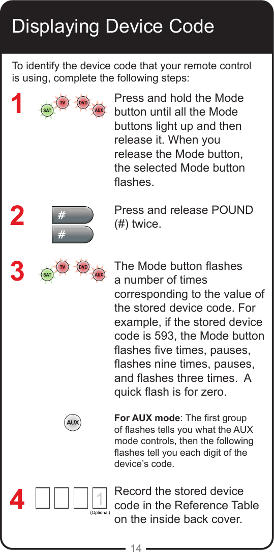 14Displaying Device CodeTo identify the device code that your remote control is using, complete the following steps:Press and hold the Mode button until all the Mode buttons light up and then release it. When you release the Mode button, the selected Mode button ashes.Press and release POUND (#) twice.The Mode button ashes a number of times corresponding to the value of the stored device code. For example, if the stored device code is 593, the Mode button ashes ve times, pauses, ashes nine times, pauses, and ashes three times.  A quick ash is for zero.For AUX mode: The rst group of ashes tells you what the AUX mode controls, then the following ashes tell you each digit of the device’s code.Record the stored device code in the Reference Table on the inside back cover.3214