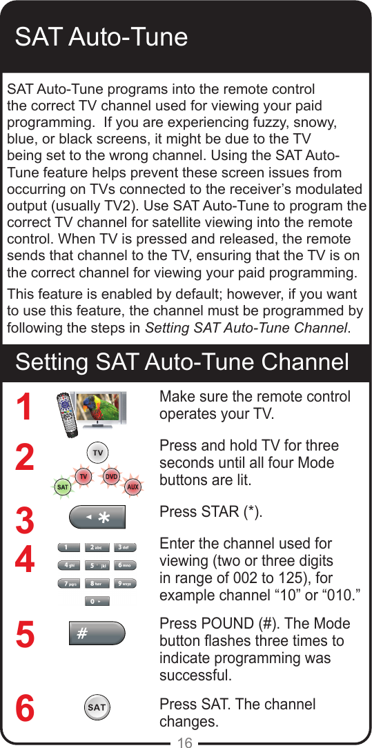 16SAT Auto-TuneSetting SAT Auto-Tune ChannelSAT Auto-Tune programs into the remote control the correct TV channel used for viewing your paid programming.  If you are experiencing fuzzy, snowy, blue, or black screens, it might be due to the TV being set to the wrong channel. Using the SAT Auto-Tune feature helps prevent these screen issues from occurring on TVs connected to the receiver’s modulated output (usually TV2). Use SAT Auto-Tune to program the correct TV channel for satellite viewing into the remote control. When TV is pressed and released, the remote sends that channel to the TV, ensuring that the TV is on the correct channel for viewing your paid programming. This feature is enabled by default; however, if you want to use this feature, the channel must be programmed by following the steps in Setting SAT Auto-Tune Channel.Make sure the remote control operates your TV.Press and hold TV for three seconds until all four Mode buttons are lit.Press STAR (*). Enter the channel used for viewing (two or three digits in range of 002 to 125), for example channel “10” or “010.” Press POUND (#). The Mode button ashes three times to indicate programming was successful.Press SAT. The channel changes.123456